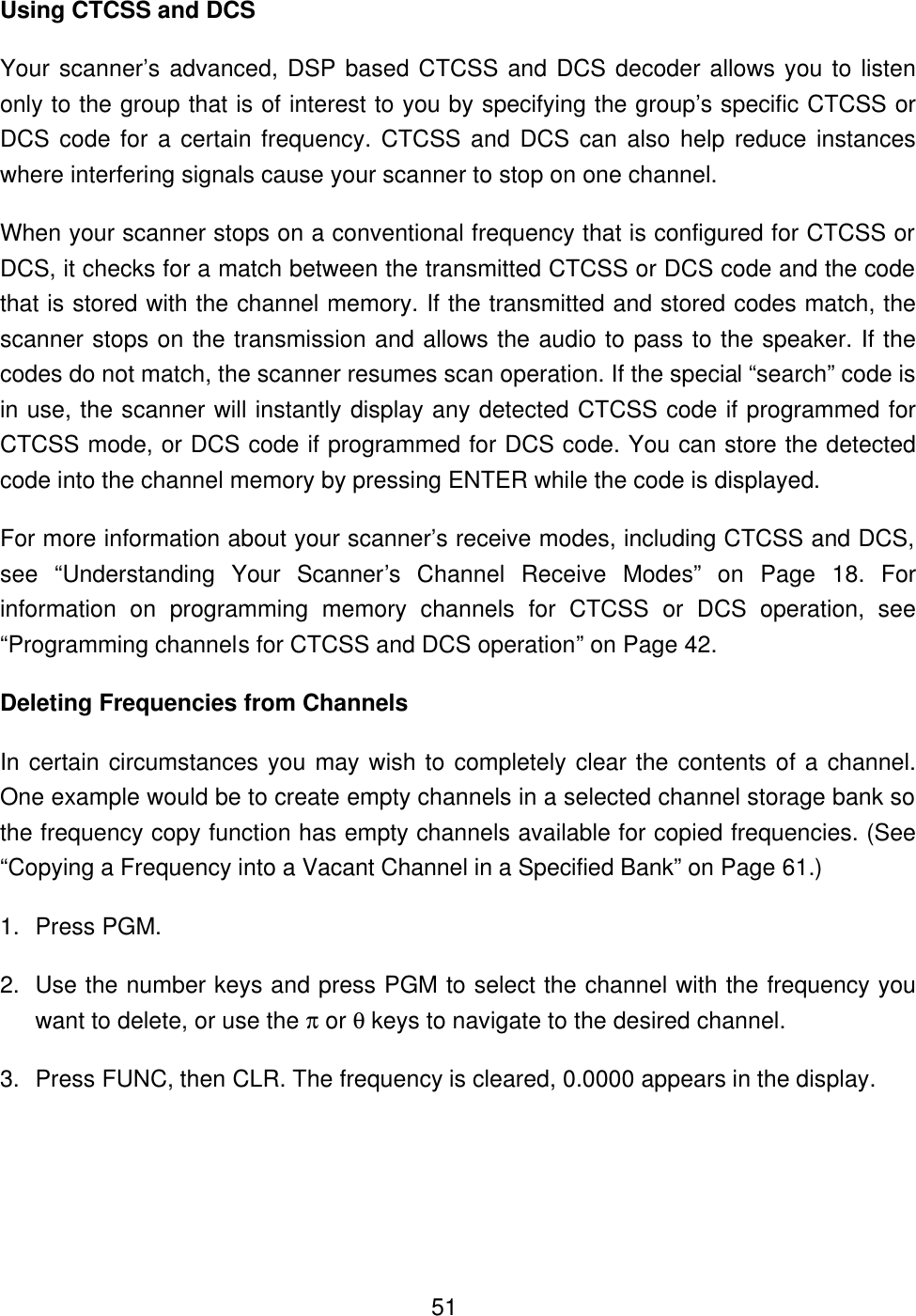  51Using CTCSS and DCS Your scanner&rsquo;s advanced, DSP based CTCSS and DCS decoder allows you to listen only to the group that is of interest to you by specifying the group&rsquo;s specific CTCSS or DCS code for a certain frequency. CTCSS and DCS can also help reduce instances where interfering signals cause your scanner to stop on one channel.   When your scanner stops on a conventional frequency that is configured for CTCSS or DCS, it checks for a match between the transmitted CTCSS or DCS code and the code that is stored with the channel memory. If the transmitted and stored codes match, the scanner stops on the transmission and allows the audio to pass to the speaker. If the codes do not match, the scanner resumes scan operation. If the special &ldquo;search&rdquo; code is in use, the scanner will instantly display any detected CTCSS code if programmed for CTCSS mode, or DCS code if programmed for DCS code. You can store the detected code into the channel memory by pressing ENTER while the code is displayed.   For more information about your scanner&rsquo;s receive modes, including CTCSS and DCS, see &ldquo;Understanding Your Scanner&rsquo;s Channel Receive Modes&rdquo; on Page 18. For information on programming memory channels for CTCSS or DCS operation, see &ldquo;Programming channels for CTCSS and DCS operation&rdquo; on Page 42. Deleting Frequencies from Channels In certain circumstances you may wish to completely clear the contents of a channel. One example would be to create empty channels in a selected channel storage bank so the frequency copy function has empty channels available for copied frequencies. (See &ldquo;Copying a Frequency into a Vacant Channel in a Specified Bank&rdquo; on Page 61.) 1. Press PGM. 2. Use the number keys and press PGM to select the channel with the frequency you want to delete, or use the &pi; or &theta; keys to navigate to the desired channel. 3. Press FUNC, then CLR. The frequency is cleared, 0.0000 appears in the display. 