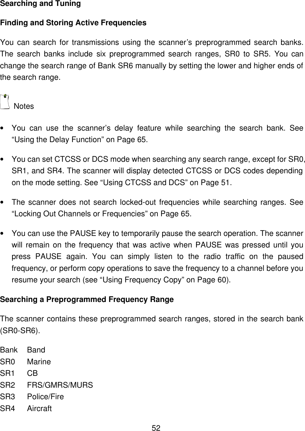    52Searching and Tuning Finding and Storing Active Frequencies You can search for transmissions using the scanner&rsquo;s preprogrammed search banks. The search banks include six preprogrammed search ranges, SR0 to SR5. You can change the search range of Bank SR6 manually by setting the lower and higher ends of the search range.  Notes &bull; You can use the scanner&rsquo;s delay feature while searching the search bank. See &ldquo;Using the Delay Function&rdquo; on Page 65. &bull; You can set CTCSS or DCS mode when searching any search range, except for SR0, SR1, and SR4. The scanner will display detected CTCSS or DCS codes depending on the mode setting. See &ldquo;Using CTCSS and DCS&rdquo; on Page 51. &bull; The scanner does not search locked-out frequencies while searching ranges. See &ldquo;Locking Out Channels or Frequencies&rdquo; on Page 65. &bull; You can use the PAUSE key to temporarily pause the search operation. The scanner will remain on the frequency that was active when PAUSE was pressed until you press PAUSE again. You can simply listen to the radio traffic on the paused frequency, or perform copy operations to save the frequency to a channel before you resume your search (see &ldquo;Using Frequency Copy&rdquo; on Page 60). Searching a Preprogrammed Frequency Range The scanner contains these preprogrammed search ranges, stored in the search bank (SR0-SR6). Bank Band SR0 Marine SR1 CB SR2   FRS/GMRS/MURS SR3 Police/Fire SR4 Aircraft 