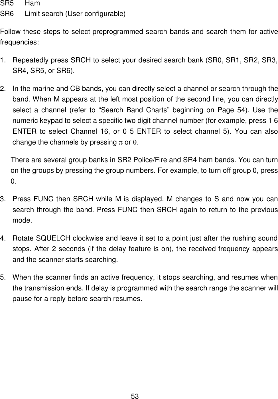  53SR5 Ham SR6 Limit search (User configurable) Follow these steps to select preprogrammed search bands and search them for active frequencies: 1. Repeatedly press SRCH to select your desired search bank (SR0, SR1, SR2, SR3, SR4, SR5, or SR6). 2. In the marine and CB bands, you can directly select a channel or search through the band. When M appears at the left most position of the second line, you can directly select a channel (refer to &ldquo;Search  Band Charts&rdquo; beginning on Page 54). Use the numeric keypad to select a specific two digit channel number (for example, press 1 6 ENTER to select Channel 16, or 0 5 ENTER to select channel 5). You can also change the channels by pressing &pi; or &theta;. There are several group banks in SR2 Police/Fire and SR4 ham bands. You can turn on the groups by pressing the group numbers. For example, to turn off group 0, press 0. 3. Press FUNC then SRCH while M is displayed. M changes to S and now you can search through the band. Press FUNC then SRCH again to return to the previous mode. 4. Rotate SQUELCH clockwise and leave it set to a point just after the rushing sound stops. After 2 seconds (if the delay feature is on), the received frequency appears and the scanner starts searching. 5. When the scanner finds an active frequency, it stops searching, and resumes when the transmission ends. If delay is programmed with the search range the scanner will pause for a reply before search resumes. 