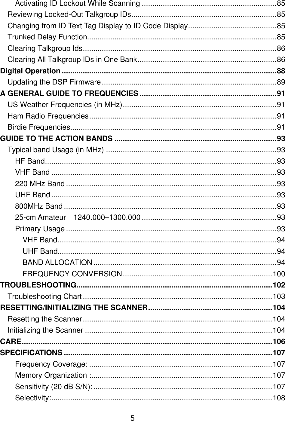  5Activating ID Lockout While Scanning ................................................................85 Reviewing Locked-Out Talkgroup IDs.....................................................................85 Changing from ID Text Tag Display to ID Code Display..........................................85 Trunked Delay Function..........................................................................................85 Clearing Talkgroup Ids............................................................................................86 Clearing All Talkgroup IDs in One Bank..................................................................86 Digital Operation......................................................................................................88 Updating the DSP Firmware...................................................................................89 A GENERAL GUIDE TO FREQUENCIES .................................................................91 US Weather Frequencies (in MHz).........................................................................91 Ham Radio Frequencies.........................................................................................91 Birdie Frequencies..................................................................................................91 GUIDE TO THE ACTION BANDS .............................................................................93 Typical band Usage (in MHz) .................................................................................93 HF Band..............................................................................................................93 VHF Band ...........................................................................................................93 220 MHz Band ....................................................................................................93 UHF Band...........................................................................................................93 800MHz Band .....................................................................................................93 25-cm Amateur 1240.000&ndash;1300.000 ................................................................93 Primary Usage ....................................................................................................93 VHF Band........................................................................................................94 UHF Band........................................................................................................94 BAND ALLOCATION .......................................................................................94 FREQUENCY CONVERSION.......................................................................100 TROUBLESHOOTING.............................................................................................102 Troubleshooting Chart..........................................................................................103 RESETTING/INITIALIZING THE SCANNER...........................................................104 Resetting the Scanner..........................................................................................104 Initializing the Scanner .........................................................................................104 CARE.......................................................................................................................106 SPECIFICATIONS ...................................................................................................107 Frequency Coverage: .......................................................................................107 Memory Organization :......................................................................................107 Sensitivity (20 dB S/N):.....................................................................................107 Selectivity:.........................................................................................................108 