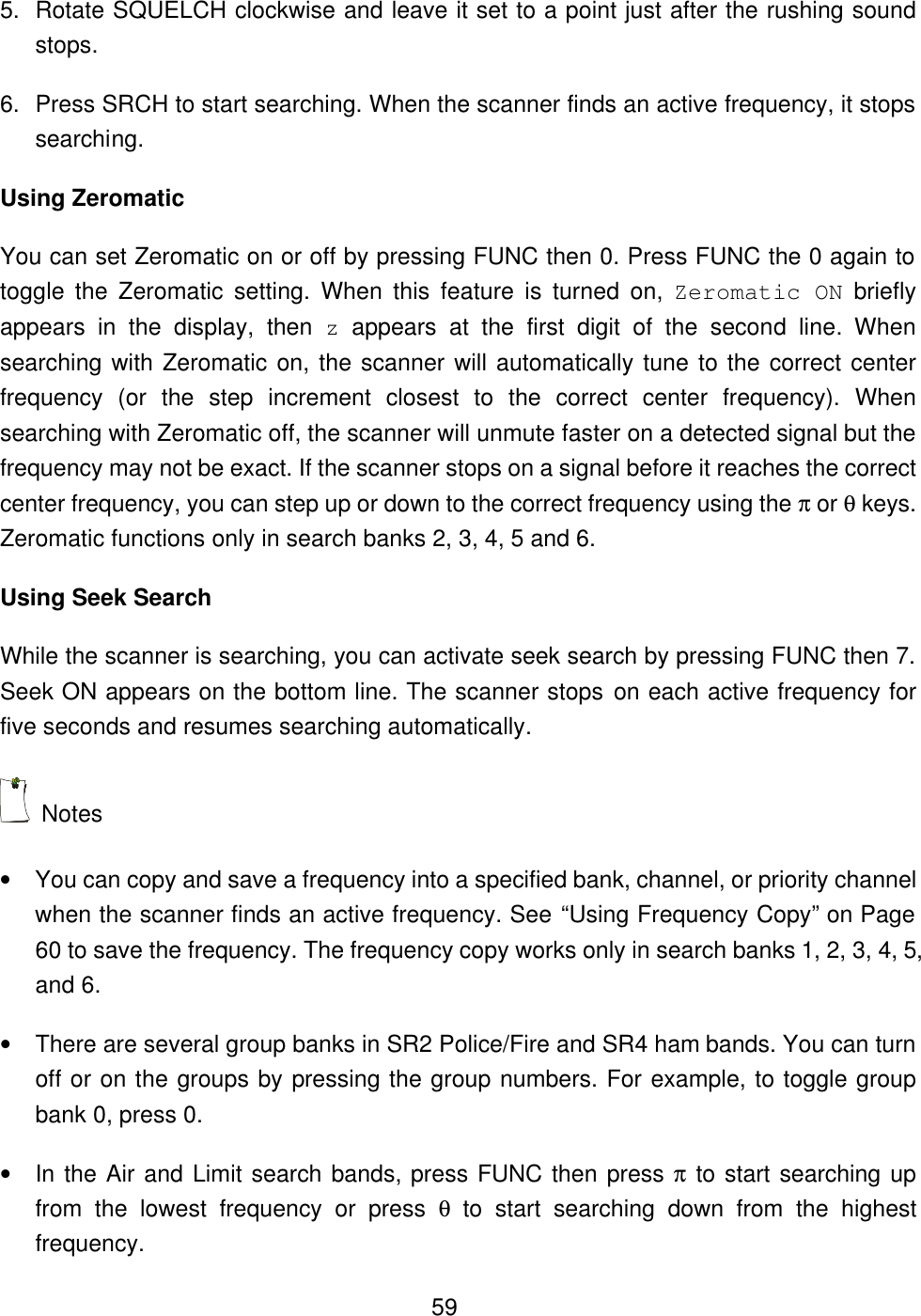  595. Rotate SQUELCH clockwise and leave it set to a point just after the rushing sound stops. 6. Press SRCH to start searching. When the scanner finds an active frequency, it stops searching. Using Zeromatic You can set Zeromatic on or off by pressing FUNC then 0. Press FUNC the 0 again to toggle the Zeromatic setting. When this feature is turned on, Zeromatic ON briefly appears  in the display, then z appears at the first digit of the second line. When searching with Zeromatic on, the scanner will automatically tune to the correct center frequency (or the step increment closest to the correct center frequency). When searching with Zeromatic off, the scanner will unmute faster on a detected signal but the frequency may not be exact. If the scanner stops on a signal before it reaches the correct center frequency, you can step up or down to the correct frequency using the &pi; or &theta; keys. Zeromatic functions only in search banks 2, 3, 4, 5 and 6. Using Seek Search While the scanner is searching, you can activate seek search by pressing FUNC then 7. Seek ON appears on the bottom line. The scanner stops on each active frequency for five seconds and resumes searching automatically.    Notes &bull; You can copy and save a frequency into a specified bank, channel, or priority channel when the scanner finds an active frequency. See &ldquo;Using Frequency Copy&rdquo; on Page 60 to save the frequency. The frequency copy works only in search banks 1, 2, 3, 4, 5, and 6. &bull; There are several group banks in SR2 Police/Fire and SR4 ham bands. You can turn off or on the groups by pressing the group numbers. For example, to toggle group bank 0, press 0. &bull; In the Air and Limit search bands, press FUNC then press &pi; to start searching up from the lowest frequency or press &theta; to start searching down from the highest frequency. 