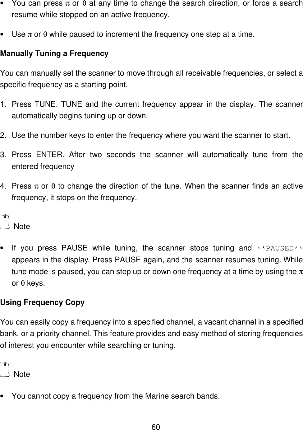    60&bull; You can press &pi; or &theta; at any time to change the search direction, or force a search resume while stopped on an active frequency. &bull; Use &pi; or &theta; while paused to increment the frequency one step at a time. Manually Tuning a Frequency You can manually set the scanner to move through all receivable frequencies, or select a specific frequency as a starting point. 1. Press TUNE. TUNE and the current frequency appear in the display. The scanner automatically begins tuning up or down. 2. Use the number keys to enter the frequency where you want the scanner to start. 3. Press ENTER. After two seconds the scanner will automatically tune from the entered frequency 4. Press &pi; or &theta; to change the direction of the tune. When the scanner finds an active frequency, it stops on the frequency.  Note   &bull; If you press PAUSE while tuning, the scanner stops tuning and **PAUSED** appears in the display. Press PAUSE again, and the scanner resumes tuning. While tune mode is paused, you can step up or down one frequency at a time by using the &pi; or &theta; keys. Using Frequency Copy You can easily copy a frequency into a specified channel, a vacant channel in a specified bank, or a priority channel. This feature provides and easy method of storing frequencies of interest you encounter while searching or tuning.    Note   &bull; You cannot copy a frequency from the Marine search bands. 