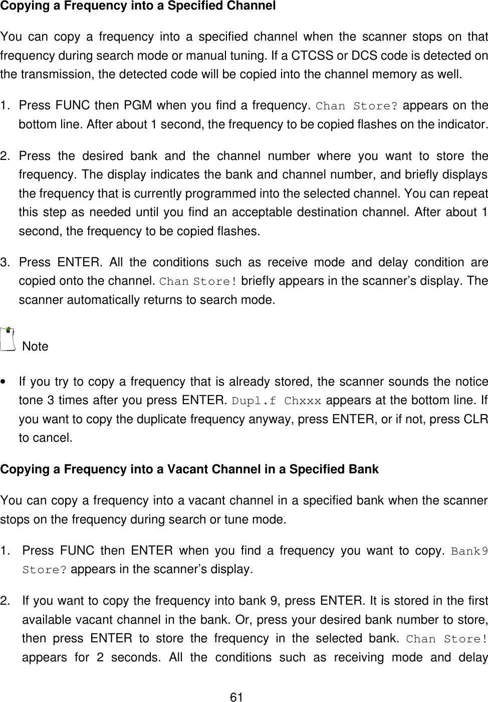  61Copying a Frequency into a Specified Channel You can copy a frequency into a specified channel when the scanner stops on that frequency during search mode or manual tuning. If a CTCSS or DCS code is detected on the transmission, the detected code will be copied into the channel memory as well. 1. Press FUNC then PGM when you find a frequency. Chan Store? appears on the bottom line. After about 1 second, the frequency to be copied flashes on the indicator. 2. Press the desired bank and the channel number where you want to store the frequency. The display indicates the bank and channel number, and briefly displays the frequency that is currently programmed into the selected channel. You can repeat this step as needed until you find an acceptable destination channel. After about 1 second, the frequency to be copied flashes. 3. Press  ENTER.  All the conditions such as receive mode and delay condition are copied onto the channel. Chan Store! briefly appears in the scanner&rsquo;s display. The scanner automatically returns to search mode.  Note   &bull; If you try to copy a frequency that is already stored, the scanner sounds the notice tone 3 times after you press ENTER. Dupl.f Chxxx appears at the bottom line. If you want to copy the duplicate frequency anyway, press ENTER, or if not, press CLR to cancel. Copying a Frequency into a Vacant Channel in a Specified Bank You can copy a frequency into a vacant channel in a specified bank when the scanner stops on the frequency during search or tune mode. 1. Press  FUNC  then  ENTER when you find a frequency you want to copy. Bank9 Store? appears in the scanner&rsquo;s display. 2. If you want to copy the frequency into bank 9, press ENTER. It is stored in the first available vacant channel in the bank. Or, press your desired bank number to store, then press ENTER to store the frequency in the selected bank. Chan Store! appears for 2 seconds. All the conditions such as receiving mode and delay 