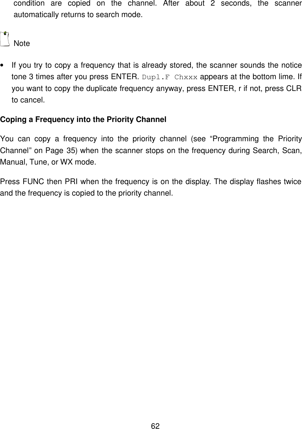    62condition are copied on the channel. After about 2 seconds, the scanner automatically returns to search mode.  Note   &bull; If you try to copy a frequency that is already stored, the scanner sounds the notice tone 3 times after you press ENTER. Dupl.F Chxxx appears at the bottom lime. If you want to copy the duplicate frequency anyway, press ENTER, r if not, press CLR to cancel. Coping a Frequency into the Priority Channel You can copy a frequency into the priority channel (see &ldquo;Programming the Priority Channel&rdquo; on Page 35) when the scanner stops on the frequency during Search, Scan, Manual, Tune, or WX mode. Press FUNC then PRI when the frequency is on the display. The display flashes twice and the frequency is copied to the priority channel. 