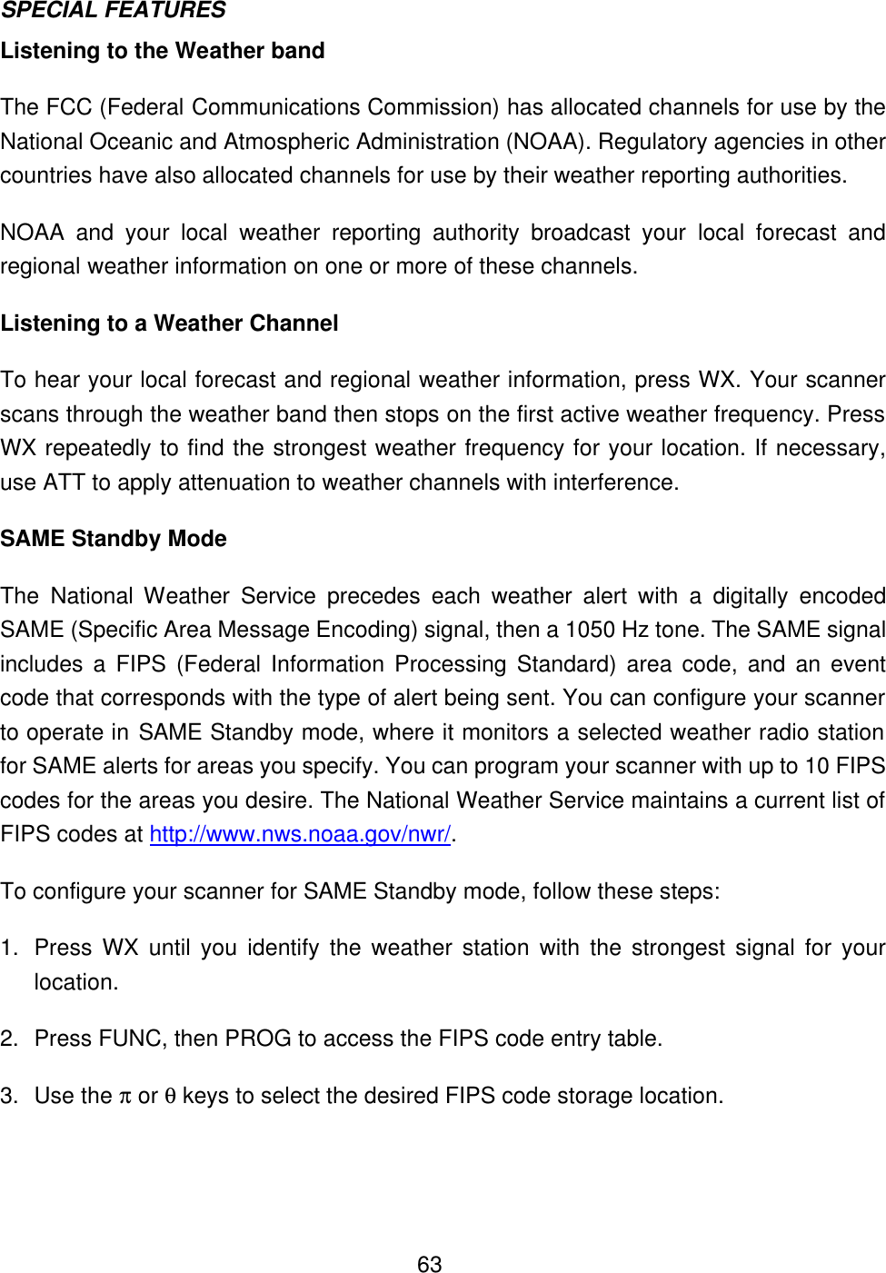  63SPECIAL FEATURES Listening to the Weather band The FCC (Federal Communications Commission) has allocated channels for use by the National Oceanic and Atmospheric Administration (NOAA). Regulatory agencies in other countries have also allocated channels for use by their weather reporting authorities. NOAA and your local weather reporting authority broadcast your local forecast and regional weather information on one or more of these channels. Listening to a Weather Channel To hear your local forecast and regional weather information, press WX. Your scanner scans through the weather band then stops on the first active weather frequency. Press WX repeatedly to find the strongest weather frequency for your location. If necessary, use ATT to apply attenuation to weather channels with interference. SAME Standby Mode The  National Weather  Service precedes each weather alert with a digitally encoded SAME (Specific Area Message Encoding) signal, then a 1050 Hz tone. The SAME signal includes a FIPS (Federal Information Processing Standard) area code, and an event code that corresponds with the type of alert being sent. You can configure your scanner to operate in SAME Standby mode, where it monitors a selected weather radio station for SAME alerts for areas you specify. You can program your scanner with up to 10 FIPS codes for the areas you desire. The National Weather Service maintains a current list of FIPS codes at http://www.nws.noaa.gov/nwr/.   To configure your scanner for SAME Standby mode, follow these steps: 1. Press WX until you identify the weather station with the strongest signal for your location. 2. Press FUNC, then PROG to access the FIPS code entry table. 3. Use the &pi; or &theta; keys to select the desired FIPS code storage location. 