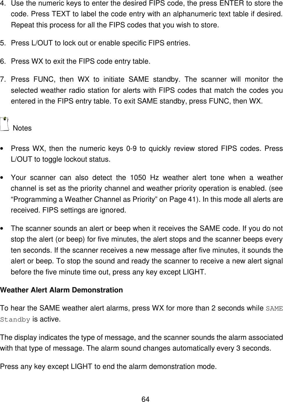    644. Use the numeric keys to enter the desired FIPS code, the press ENTER to store the code. Press TEXT to label the code entry with an alphanumeric text table if desired. Repeat this process for all the FIPS codes that you wish to store. 5. Press L/OUT to lock out or enable specific FIPS entries. 6. Press WX to exit the FIPS code entry table. 7. Press FUNC, then WX to initiate SAME standby. The scanner will monitor the selected weather radio station for alerts with FIPS codes that match the codes you entered in the FIPS entry table. To exit SAME standby, press FUNC, then WX.  Notes &bull; Press WX, then the numeric keys 0-9 to quickly review stored FIPS codes. Press L/OUT to toggle lockout status. &bull; Your scanner can also detect the 1050 Hz weather alert tone when a weather channel is set as the priority channel and weather priority operation is enabled. (see &ldquo;Programming a Weather Channel as Priority&rdquo; on Page 41). In this mode all alerts are received. FIPS settings are ignored. &bull; The scanner sounds an alert or beep when it receives the SAME code. If you do not stop the alert (or beep) for five minutes, the alert stops and the scanner beeps every ten seconds. If the scanner receives a new message after five minutes, it sounds the alert or beep. To stop the sound and ready the scanner to receive a new alert signal before the five minute time out, press any key except LIGHT. Weather Alert Alarm Demonstration To hear the SAME weather alert alarms, press WX for more than 2 seconds while SAME Standby is active. The display indicates the type of message, and the scanner sounds the alarm associated with that type of message. The alarm sound changes automatically every 3 seconds. Press any key except LIGHT to end the alarm demonstration mode. 