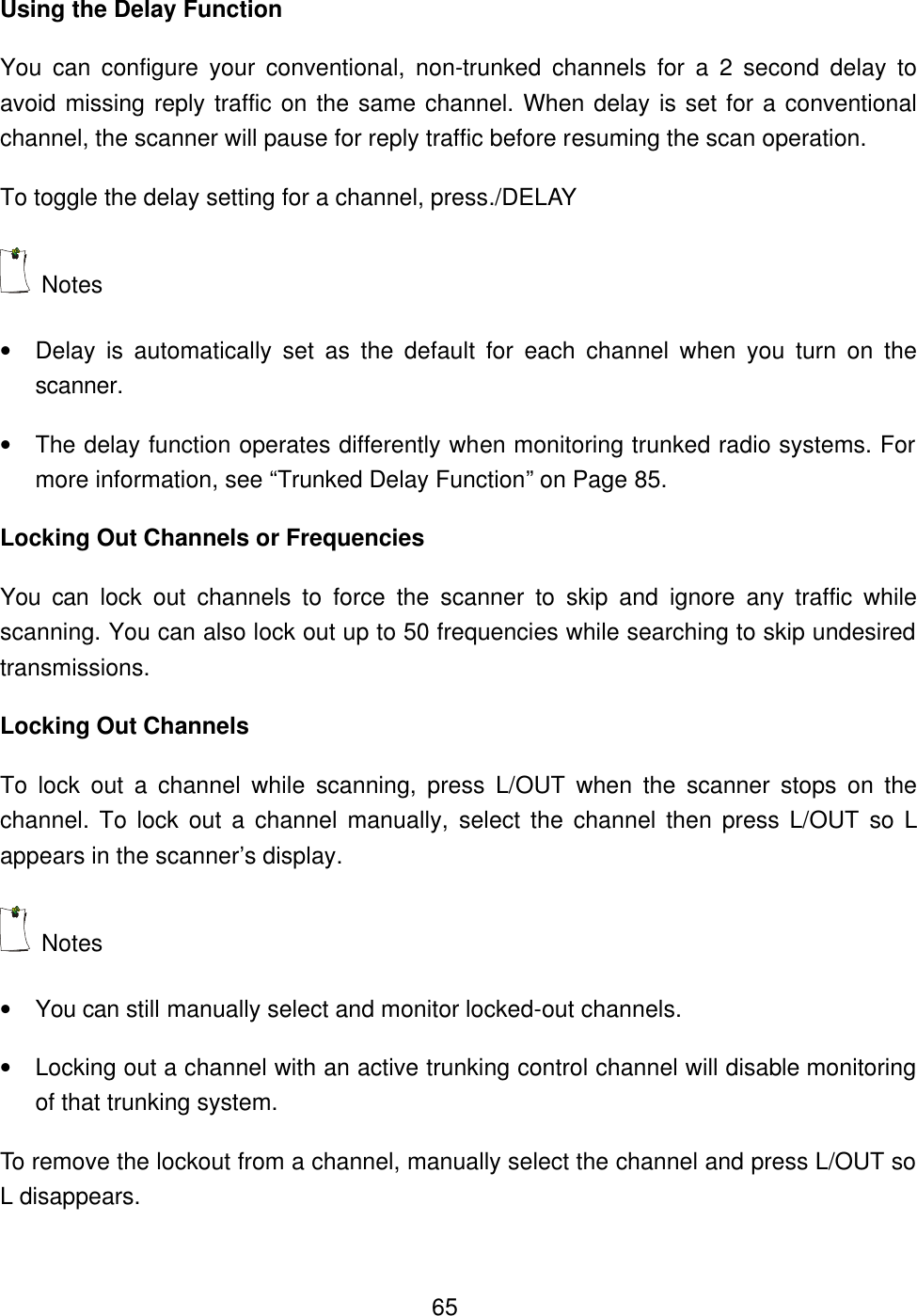  65Using the Delay Function You can configure your conventional, non-trunked channels for a 2 second delay to avoid missing reply traffic on the same channel. When delay is set for a conventional channel, the scanner will pause for reply traffic before resuming the scan operation.   To toggle the delay setting for a channel, press./DELAY  Notes   &bull; Delay is automatically set as the default for each channel when you turn on the scanner. &bull; The delay function operates differently when monitoring trunked radio systems. For more information, see &ldquo;Trunked Delay Function&rdquo; on Page 85. Locking Out Channels or Frequencies You can lock out channels to force the scanner to skip and ignore any traffic while scanning. You can also lock out up to 50 frequencies while searching to skip undesired transmissions. Locking Out Channels To lock out a channel while scanning, press L/OUT  when the scanner stops on the channel. To lock out a channel manually, select the channel then press L/OUT  so  L appears in the scanner&rsquo;s display.  Notes   &bull; You can still manually select and monitor locked-out channels. &bull; Locking out a channel with an active trunking control channel will disable monitoring of that trunking system.   To remove the lockout from a channel, manually select the channel and press L/OUT so L disappears. 