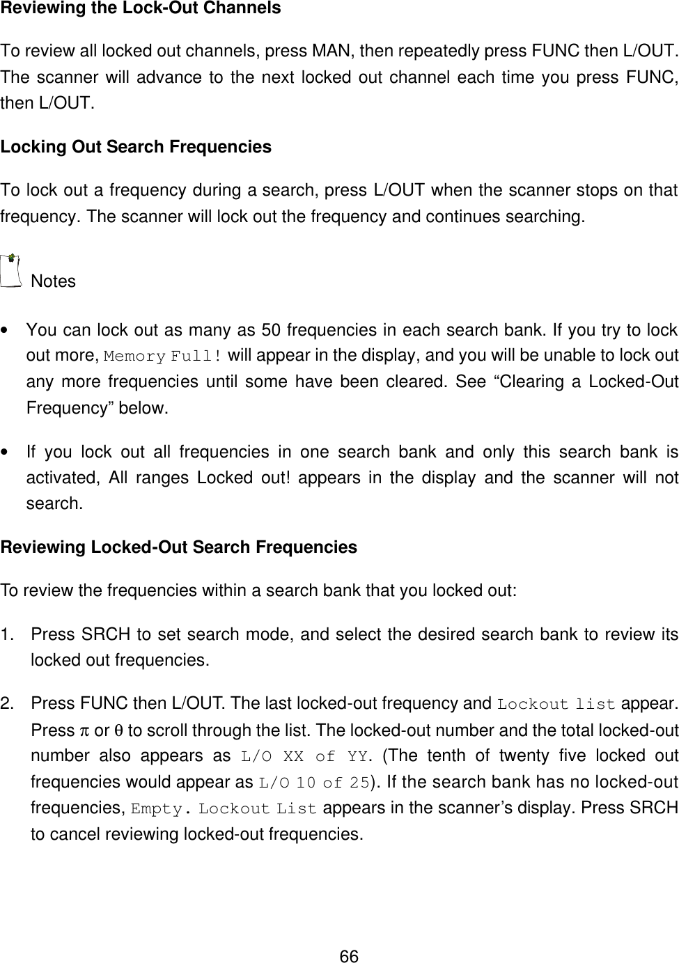    66Reviewing the Lock-Out Channels To review all locked out channels, press MAN, then repeatedly press FUNC then L/OUT. The scanner will advance to the next locked out channel each time you press FUNC, then L/OUT.   Locking Out Search Frequencies To lock out a frequency during a search, press L/OUT when the scanner stops on that frequency. The scanner will lock out the frequency and continues searching.  Notes &bull; You can lock out as many as 50 frequencies in each search bank. If you try to lock out more, Memory Full! will appear in the display, and you will be unable to lock out any more frequencies until some have been cleared. See &ldquo;Clearing a Locked-Out Frequency&rdquo; below. &bull; If you lock out all frequencies in one search bank and only this search bank is activated, All ranges Locked out! appears in the display and the scanner will not search. Reviewing Locked-Out Search Frequencies To review the frequencies within a search bank that you locked out: 1. Press SRCH to set search mode, and select the desired search bank to review its locked out frequencies. 2. Press FUNC then L/OUT. The last locked-out frequency and Lockout list appear. Press &pi; or &theta; to scroll through the list. The locked-out number and the total locked-out number also appears as L/O XX of YY. (The tenth of twenty five locked out frequencies would appear as L/O 10 of 25). If the search bank has no locked-out frequencies, Empty. Lockout List appears in the scanner&rsquo;s display. Press SRCH to cancel reviewing locked-out frequencies. 