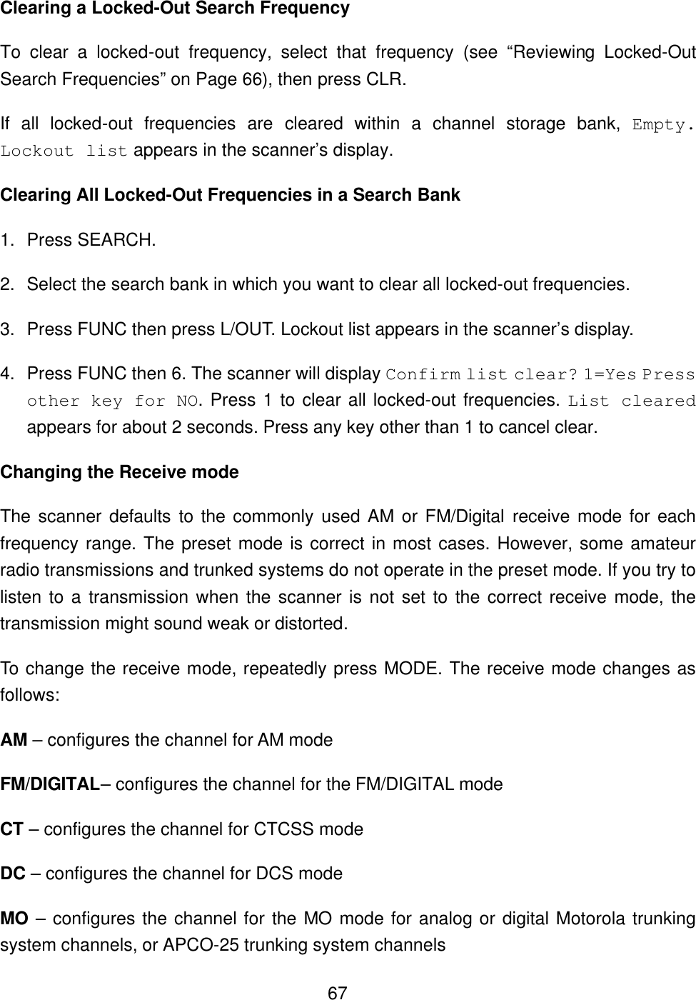  67Clearing a Locked-Out Search Frequency To clear a locked-out frequency, select that frequency (see &ldquo;Reviewing Locked-Out Search Frequencies&rdquo; on Page 66), then press CLR. If all locked-out frequencies are cleared within a channel storage bank, Empty. Lockout list appears in the scanner&rsquo;s display. Clearing All Locked-Out Frequencies in a Search Bank 1. Press SEARCH. 2. Select the search bank in which you want to clear all locked-out frequencies. 3. Press FUNC then press L/OUT. Lockout list appears in the scanner&rsquo;s display. 4. Press FUNC then 6. The scanner will display Confirm list clear? 1=Yes Press other key for NO. Press 1 to clear all locked-out frequencies. List cleared appears for about 2 seconds. Press any key other than 1 to cancel clear. Changing the Receive mode The scanner defaults to the commonly used AM or FM/Digital receive mode for each frequency range. The preset mode is correct in most cases. However, some amateur radio transmissions and trunked systems do not operate in the preset mode. If you try to listen to a transmission when the scanner is not set to the correct receive mode, the transmission might sound weak or distorted. To change the receive mode, repeatedly press MODE. The receive mode changes as follows: AM &ndash; configures the channel for AM mode FM/DIGITAL&ndash; configures the channel for the FM/DIGITAL mode CT &ndash; configures the channel for CTCSS mode DC &ndash; configures the channel for DCS mode MO &ndash; configures the channel for the MO mode for analog or digital Motorola trunking system channels, or APCO-25 trunking system channels 