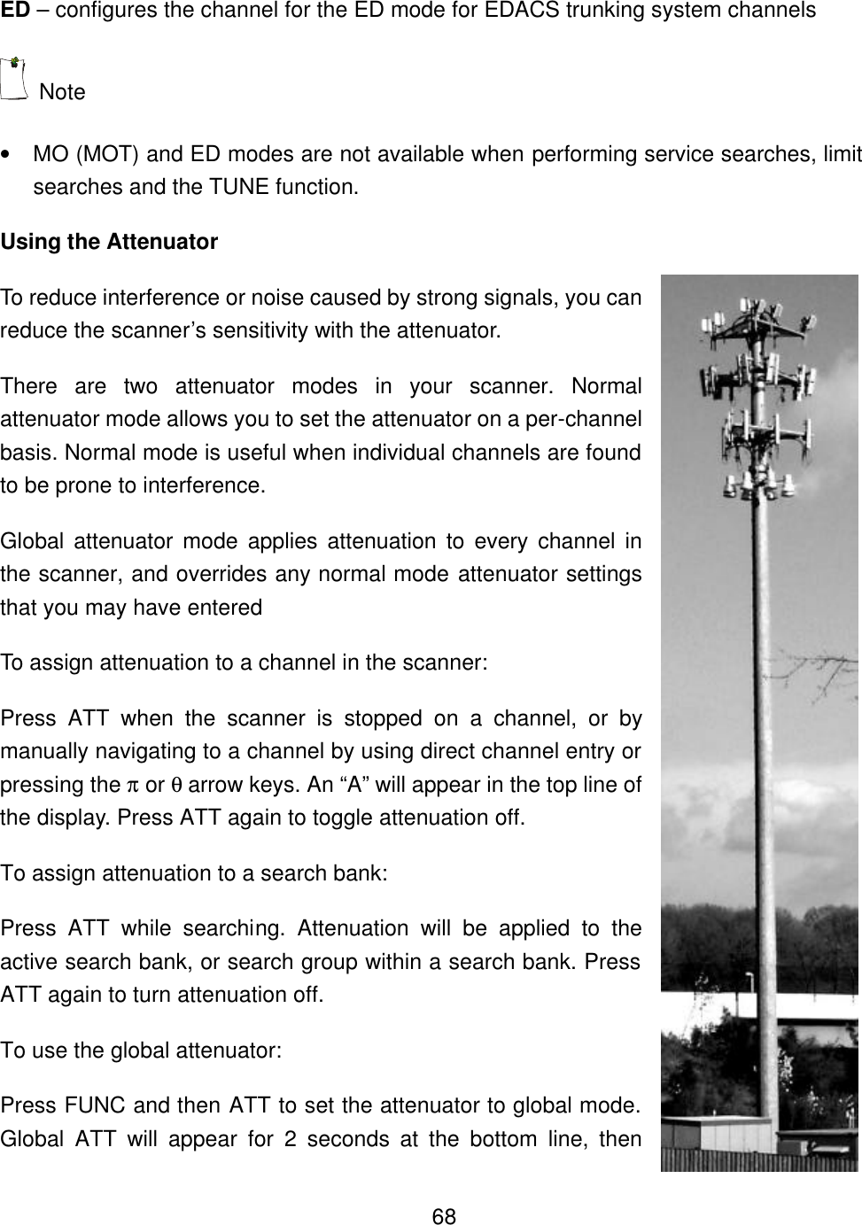    68ED &ndash; configures the channel for the ED mode for EDACS trunking system channels  Note   &bull; MO (MOT) and ED modes are not available when performing service searches, limit searches and the TUNE function. Using the Attenuator To reduce interference or noise caused by strong signals, you can reduce the scanner&rsquo;s sensitivity with the attenuator. There are two attenuator modes in your scanner. Normal attenuator mode allows you to set the attenuator on a per-channel basis. Normal mode is useful when individual channels are found to be prone to interference. Global attenuator mode applies attenuation to every channel in the scanner, and overrides any normal mode attenuator settings that you may have entered To assign attenuation to a channel in the scanner: Press ATT when the scanner is stopped on a channel, or by manually navigating to a channel by using direct channel entry or pressing the &pi; or &theta; arrow keys. An &ldquo;A&rdquo; will appear in the top line of the display. Press ATT again to toggle attenuation off. To assign attenuation to a search bank: Press ATT while searching. Attenuation will be applied to the active search bank, or search group within a search bank. Press ATT again to turn attenuation off. To use the global attenuator: Press FUNC and then ATT to set the attenuator to global mode. Global ATT will appear for 2 seconds at the bottom line, then 