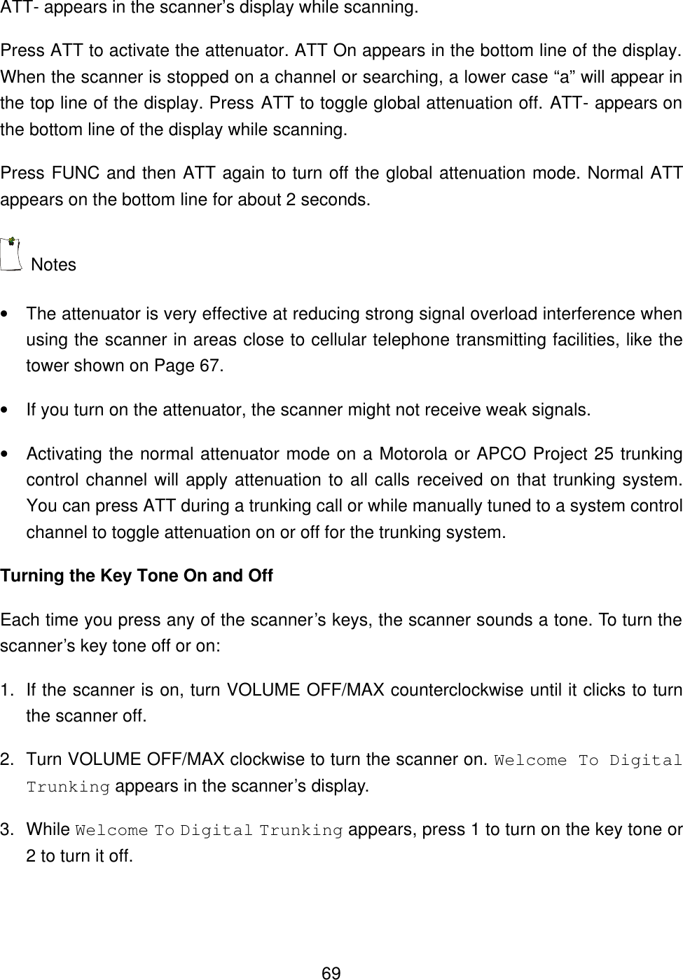  69ATT- appears in the scanner&rsquo;s display while scanning. Press ATT to activate the attenuator. ATT On appears in the bottom line of the display. When the scanner is stopped on a channel or searching, a lower case &ldquo;a&rdquo; will appear in the top line of the display. Press ATT to toggle global attenuation off. ATT- appears on the bottom line of the display while scanning. Press FUNC and then ATT again to turn off the global attenuation mode. Normal ATT appears on the bottom line for about 2 seconds.  Notes &bull; The attenuator is very effective at reducing strong signal overload interference when using the scanner in areas close to cellular telephone transmitting facilities, like the tower shown on Page 67.   &bull; If you turn on the attenuator, the scanner might not receive weak signals. &bull; Activating the normal attenuator mode on a Motorola or APCO Project 25 trunking control channel will apply attenuation to all calls received on that trunking system. You can press ATT during a trunking call or while manually tuned to a system control channel to toggle attenuation on or off for the trunking system. Turning the Key Tone On and Off Each time you press any of the scanner&rsquo;s keys, the scanner sounds a tone. To turn the scanner&rsquo;s key tone off or on: 1. If the scanner is on, turn VOLUME OFF/MAX counterclockwise until it clicks to turn the scanner off. 2. Turn VOLUME OFF/MAX clockwise to turn the scanner on. Welcome To Digital Trunking appears in the scanner&rsquo;s display. 3. While Welcome To Digital Trunking appears, press 1 to turn on the key tone or 2 to turn it off. 