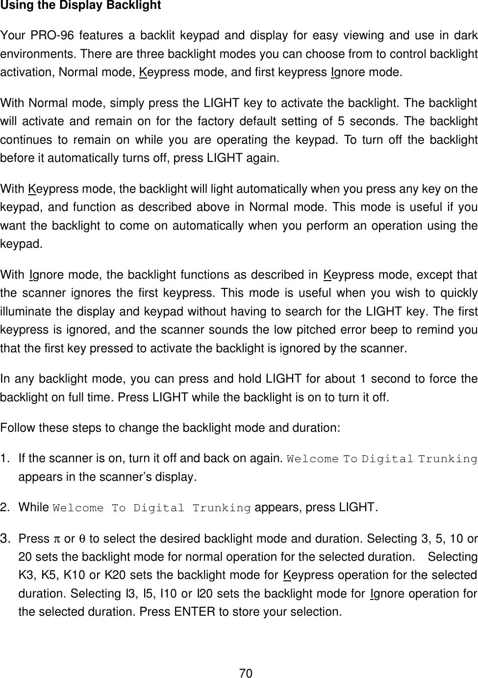    70Using the Display Backlight Your PRO-96 features a backlit keypad and display for easy viewing and use in dark environments. There are three backlight modes you can choose from to control backlight activation, Normal mode, Keypress mode, and first keypress Ignore mode. With Normal mode, simply press the LIGHT key to activate the backlight. The backlight will activate and remain on for the factory default setting of 5 seconds. The backlight continues to remain on while you are operating the keypad. To turn off the backlight before it automatically turns off, press LIGHT again. With Keypress mode, the backlight will light automatically when you press any key on the keypad, and function as described above in Normal mode. This mode is useful if you want the backlight to come on automatically when you perform an operation using the keypad. With Ignore mode, the backlight functions as described in Keypress mode, except that the scanner ignores the first keypress. This mode is useful when you wish to quickly illuminate the display and keypad without having to search for the LIGHT key. The first keypress is ignored, and the scanner sounds the low pitched error beep to remind you that the first key pressed to activate the backlight is ignored by the scanner. In any backlight mode, you can press and hold LIGHT for about 1 second to force the backlight on full time. Press LIGHT while the backlight is on to turn it off. Follow these steps to change the backlight mode and duration: 1. If the scanner is on, turn it off and back on again. Welcome To Digital Trunking appears in the scanner&rsquo;s display. 2. While Welcome To Digital Trunking appears, press LIGHT. 3. Press &pi; or &theta; to select the desired backlight mode and duration. Selecting 3, 5, 10 or 20 sets the backlight mode for normal operation for the selected duration.   Selecting K3, K5, K10 or K20 sets the backlight mode for Keypress operation for the selected duration. Selecting I3, I5, I10 or I20 sets the backlight mode for Ignore operation for the selected duration. Press ENTER to store your selection. 
