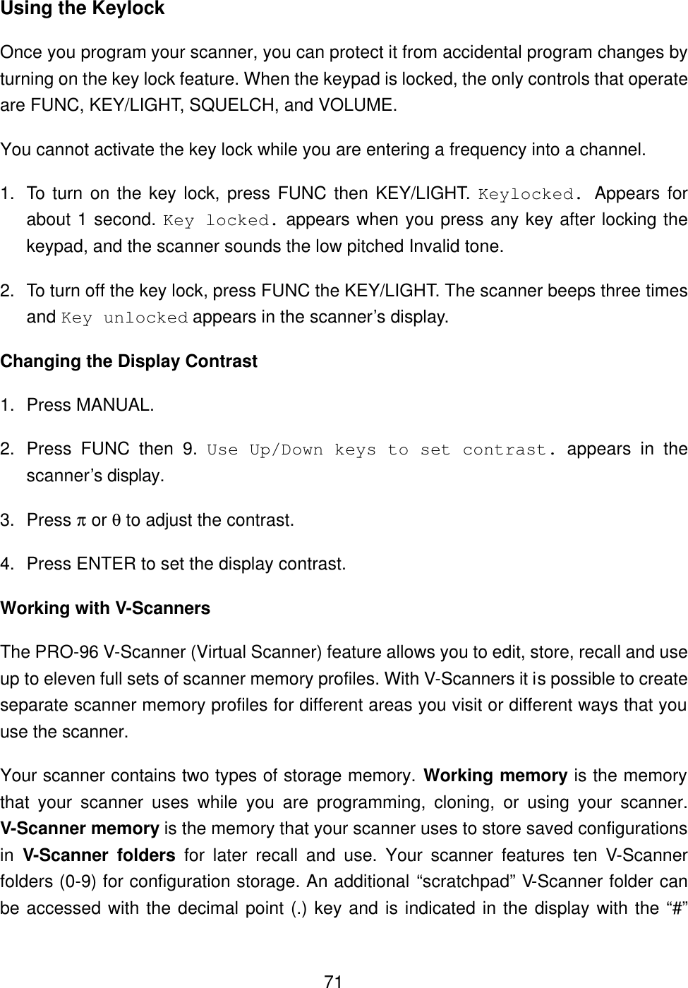  71Using the Keylock Once you program your scanner, you can protect it from accidental program changes by turning on the key lock feature. When the keypad is locked, the only controls that operate are FUNC, KEY/LIGHT, SQUELCH, and VOLUME. You cannot activate the key lock while you are entering a frequency into a channel. 1. To turn on the key lock, press FUNC then KEY/LIGHT. Keylocked. Appears for about 1 second. Key locked. appears when you press any key after locking the keypad, and the scanner sounds the low pitched Invalid tone. 2. To turn off the key lock, press FUNC the KEY/LIGHT. The scanner beeps three times and Key unlocked appears in the scanner&rsquo;s display. Changing the Display Contrast 1. Press MANUAL. 2. Press FUNC then 9. Use Up/Down keys to set contrast. appears in the scanner&rsquo;s display. 3. Press &pi; or &theta; to adjust the contrast. 4. Press ENTER to set the display contrast. Working with V-Scanners The PRO-96 V-Scanner (Virtual Scanner) feature allows you to edit, store, recall and use up to eleven full sets of scanner memory profiles. With V-Scanners it is possible to create separate scanner memory profiles for different areas you visit or different ways that you use the scanner. Your scanner contains two types of storage memory. Working memory is the memory that your scanner uses while you are programming, cloning, or using your scanner. V-Scanner memory is the memory that your scanner uses to store saved configurations in  V-Scanner folders for later recall and use. Your scanner features ten V-Scanner folders (0-9) for configuration storage. An additional &ldquo;scratchpad&rdquo; V-Scanner folder can be accessed with the decimal point (.) key and is indicated in the display with the &ldquo;#&rdquo; 