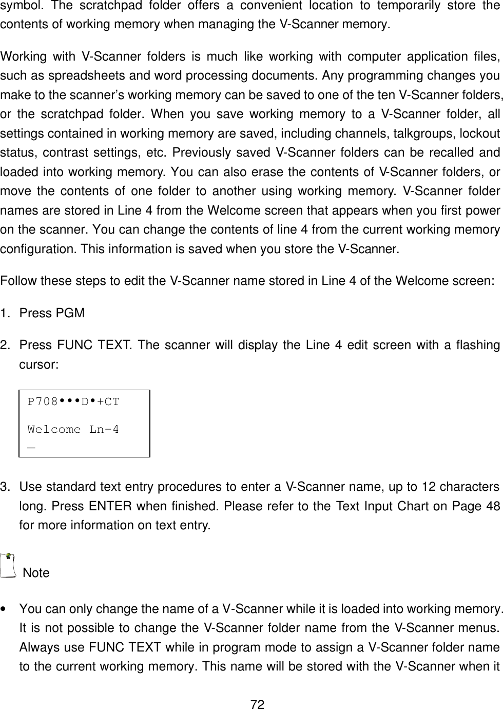   72symbol. The scratchpad folder offers a convenient location to temporarily store the contents of working memory when managing the V-Scanner memory. Working with V-Scanner folders is much like working with computer application files, such as spreadsheets and word processing documents. Any programming changes you make to the scanner&rsquo;s working memory can be saved to one of the ten V-Scanner folders, or the scratchpad folder. When you save working memory to a V-Scanner folder, all settings contained in working memory are saved, including channels, talkgroups, lockout status, contrast settings, etc. Previously saved V-Scanner folders can be recalled and loaded into working memory. You can also erase the contents of V-Scanner folders, or move the contents of one folder to another using working memory. V-Scanner folder names are stored in Line 4 from the Welcome screen that appears when you first power on the scanner. You can change the contents of line 4 from the current working memory configuration. This information is saved when you store the V-Scanner. Follow these steps to edit the V-Scanner name stored in Line 4 of the Welcome screen: 1. Press PGM 2. Press FUNC TEXT. The scanner will display the Line 4 edit screen with a flashing cursor:  3. Use standard text entry procedures to enter a V-Scanner name, up to 12 characters long. Press ENTER when finished. Please refer to the Text Input Chart on Page 48 for more information on text entry.  Note &bull; You can only change the name of a V-Scanner while it is loaded into working memory. It is not possible to change the V-Scanner folder name from the V-Scanner menus. Always use FUNC TEXT while in program mode to assign a V-Scanner folder name to the current working memory. This name will be stored with the V-Scanner when it P708&bull;&bull;&bull;D&bull;+CT   Welcome Ln-4 _  