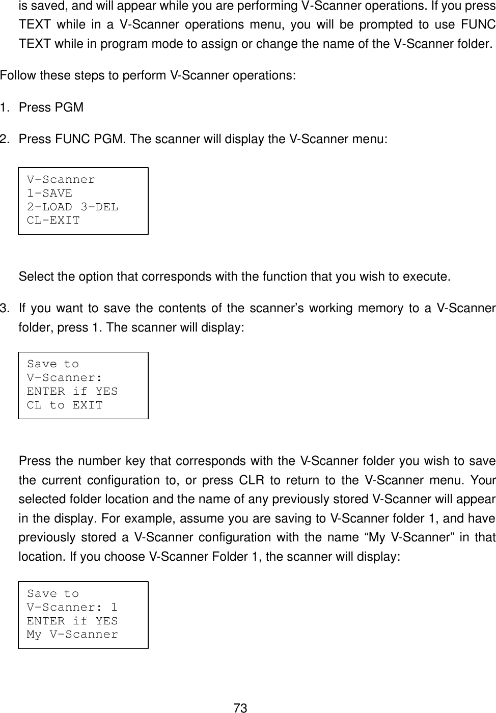  73is saved, and will appear while you are performing V-Scanner operations. If you press TEXT while in a V-Scanner operations menu, you will be prompted to use FUNC TEXT while in program mode to assign or change the name of the V-Scanner folder. Follow these steps to perform V-Scanner operations: 1. Press PGM 2. Press FUNC PGM. The scanner will display the V-Scanner menu:  Select the option that corresponds with the function that you wish to execute.   3. If you want to save the contents of the scanner&rsquo;s working memory to a V-Scanner folder, press 1. The scanner will display:  Press the number key that corresponds with the V-Scanner folder you wish to save the current configuration to, or press CLR to return to the V-Scanner menu. Your selected folder location and the name of any previously stored V-Scanner will appear in the display. For example, assume you are saving to V-Scanner folder 1, and have previously stored a V-Scanner configuration with the name &ldquo;My V-Scanner&rdquo; in that location. If you choose V-Scanner Folder 1, the scanner will display:  V-Scanner  1-SAVE  2-LOAD 3-DEL CL-EXIT Save to    V-Scanner:  ENTER if YES CL to EXIT Save to    V-Scanner: 1 ENTER if YES My V-Scanner 