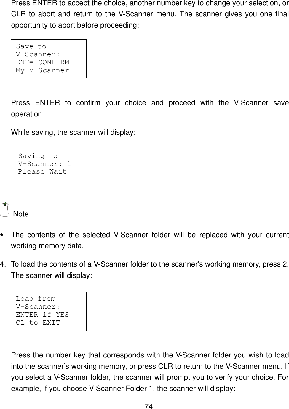    74Press ENTER to accept the choice, another number key to change your selection, or CLR to abort and return to the V-Scanner menu. The scanner gives you one final opportunity to abort before proceeding:  Press ENTER to confirm your choice and proceed with the V-Scanner save operation. While saving, the scanner will display:   Note &bull; The contents of the selected V-Scanner folder will be replaced with your current working memory data.   4. To load the contents of a V-Scanner folder to the scanner&rsquo;s working memory, press 2. The scanner will display:   Press the number key that corresponds with the V-Scanner folder you wish to load into the scanner&rsquo;s working memory, or press CLR to return to the V-Scanner menu. If you select a V-Scanner folder, the scanner will prompt you to verify your choice. For example, if you choose V-Scanner Folder 1, the scanner will display: Save to    V-Scanner: 1 ENT= CONFIRM My V-Scanner Saving to   V-Scanner: 1 Please Wait Load from   V-Scanner:  ENTER if YES CL to EXIT 