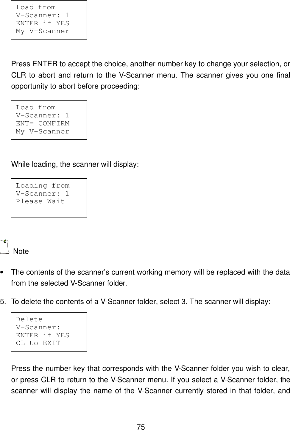  75  Press ENTER to accept the choice, another number key to change your selection, or CLR to abort and return to the V-Scanner menu. The scanner gives you one final opportunity to abort before proceeding:   While loading, the scanner will display:    Note   &bull; The contents of the scanner&rsquo;s current working memory will be replaced with the data from the selected V-Scanner folder. 5. To delete the contents of a V-Scanner folder, select 3. The scanner will display:    Press the number key that corresponds with the V-Scanner folder you wish to clear, or press CLR to return to the V-Scanner menu. If you select a V-Scanner folder, the scanner will display the name of the V-Scanner currently stored in that folder, and Load from   V-Scanner: 1 ENTER if YES My V-Scanner Load from   V-Scanner: 1 ENT= CONFIRM My V-Scanner Loading from V-Scanner: 1 Please Wait Delete     V-Scanner:  ENTER if YES CL to EXIT 