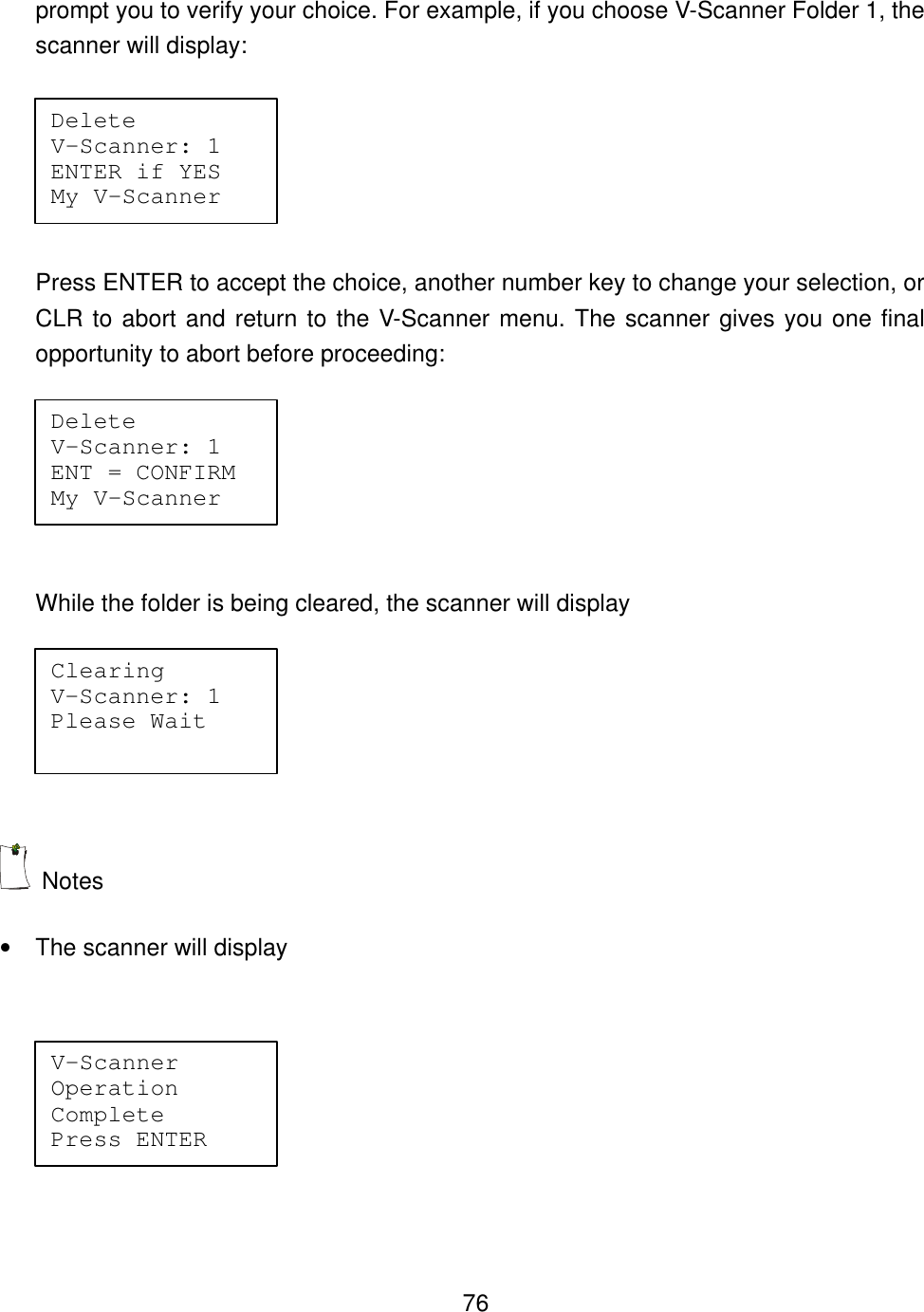    76prompt you to verify your choice. For example, if you choose V-Scanner Folder 1, the scanner will display:    Press ENTER to accept the choice, another number key to change your selection, or CLR to abort and return to the V-Scanner menu. The scanner gives you one final opportunity to abort before proceeding:  While the folder is being cleared, the scanner will display   Notes &bull; The scanner will display    Delete     V-Scanner: 1 ENTER if YES My V-Scanner Delete     V-Scanner: 1 ENT = CONFIRM My V-Scanner Clearing   V-Scanner: 1 Please Wait V-Scanner   Operation   Complete   Press ENTER 