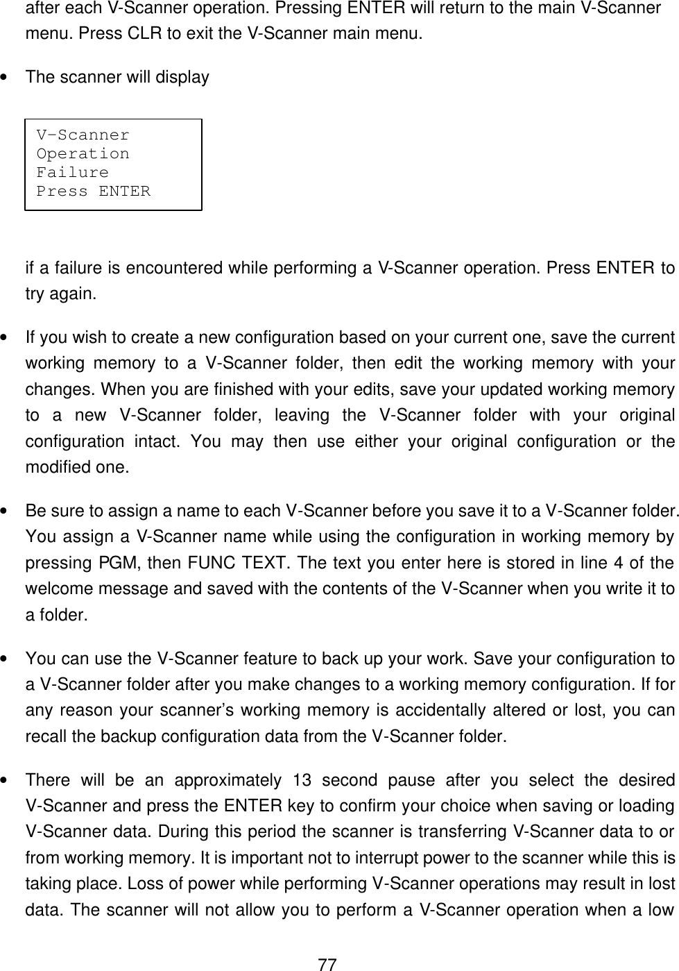  77after each V-Scanner operation. Pressing ENTER will return to the main V-Scanner menu. Press CLR to exit the V-Scanner main menu. &bull; The scanner will display    if a failure is encountered while performing a V-Scanner operation. Press ENTER to try again. &bull; If you wish to create a new configuration based on your current one, save the current working memory to a V-Scanner folder, then edit the working memory with your changes. When you are finished with your edits, save your updated working memory to a new V-Scanner folder, leaving the V-Scanner folder with your original configuration intact. You may then use either your original configuration or the modified one. &bull; Be sure to assign a name to each V-Scanner before you save it to a V-Scanner folder. You assign a V-Scanner name while using the configuration in working memory by pressing PGM, then FUNC TEXT. The text you enter here is stored in line 4 of the welcome message and saved with the contents of the V-Scanner when you write it to a folder. &bull; You can use the V-Scanner feature to back up your work. Save your configuration to a V-Scanner folder after you make changes to a working memory configuration. If for any reason your scanner&rsquo;s working memory is accidentally altered or lost, you can recall the backup configuration data from the V-Scanner folder. &bull; There will be an approximately 13 second pause after you select the desired V-Scanner and press the ENTER key to confirm your choice when saving or loading V-Scanner data. During this period the scanner is transferring V-Scanner data to or from working memory. It is important not to interrupt power to the scanner while this is taking place. Loss of power while performing V-Scanner operations may result in lost data. The scanner will not allow you to perform a V-Scanner operation when a low V-Scanner Operation Failure Press ENTER 