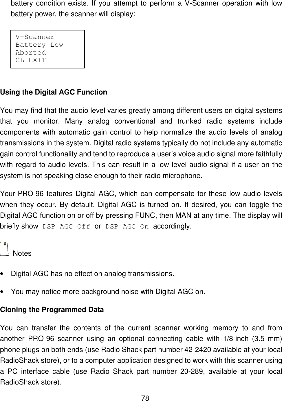    78battery condition exists. If you attempt to perform a V-Scanner operation with low battery power, the scanner will display:   Using the Digital AGC Function You may find that the audio level varies greatly among different users on digital systems that you monitor. Many analog conventional and trunked radio systems include components with automatic gain control to help normalize the audio levels of analog transmissions in the system. Digital radio systems typically do not include any automatic gain control functionality and tend to reproduce a user&rsquo;s voice audio signal more faithfully with regard to audio levels. This can result in a low level audio signal if a user on the system is not speaking close enough to their radio microphone. Your PRO-96 features Digital AGC, which can compensate for these low audio levels when they occur. By default, Digital AGC is turned on. If desired, you can toggle the Digital AGC function on or off by pressing FUNC, then MAN at any time. The display will briefly show DSP AGC Off or DSP AGC On accordingly.  Notes &bull; Digital AGC has no effect on analog transmissions. &bull; You may notice more background noise with Digital AGC on. Cloning the Programmed Data You can transfer the contents of the current scanner working memory to and from another PRO-96 scanner using an optional connecting cable with 1/8-inch (3.5 mm) phone plugs on both ends (use Radio Shack part number 42-2420 available at your local RadioShack store), or to a computer application designed to work with this scanner using a PC interface cable (use Radio Shack part number 20-289, available at your local RadioShack store). V-Scanner   Battery Low  Aborted    CL-EXIT   