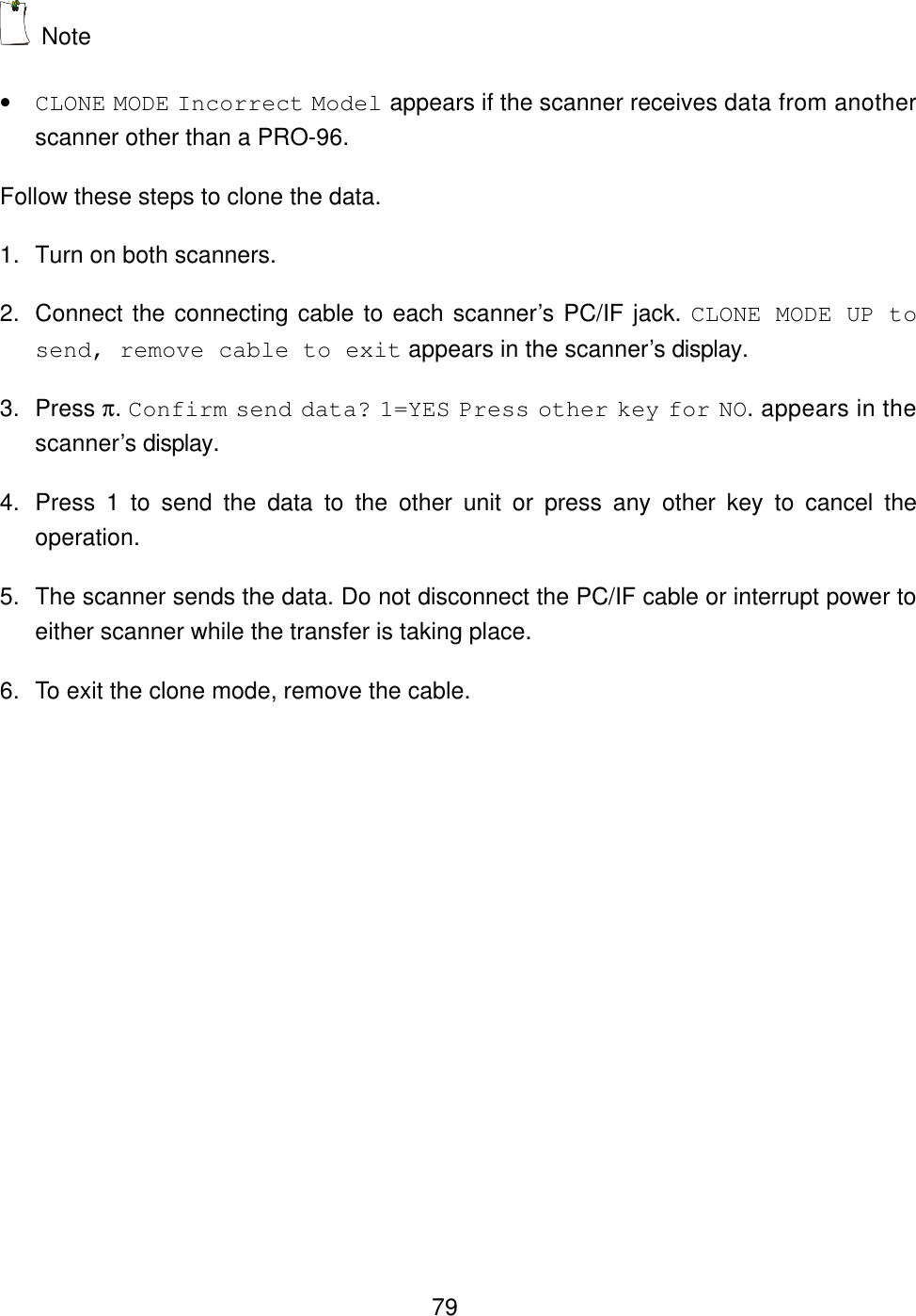  79 Note   &bull; CLONE MODE Incorrect Model appears if the scanner receives data from another scanner other than a PRO-96. Follow these steps to clone the data. 1. Turn on both scanners. 2. Connect the connecting cable to each scanner&rsquo;s PC/IF jack. CLONE MODE UP to send, remove cable to exit appears in the scanner&rsquo;s display. 3. Press &pi;. Confirm send data? 1=YES Press other key for NO. appears in the scanner&rsquo;s display. 4. Press 1 to send the data to the other unit or press any other key to cancel the operation. 5. The scanner sends the data. Do not disconnect the PC/IF cable or interrupt power to either scanner while the transfer is taking place.   6. To exit the clone mode, remove the cable.  