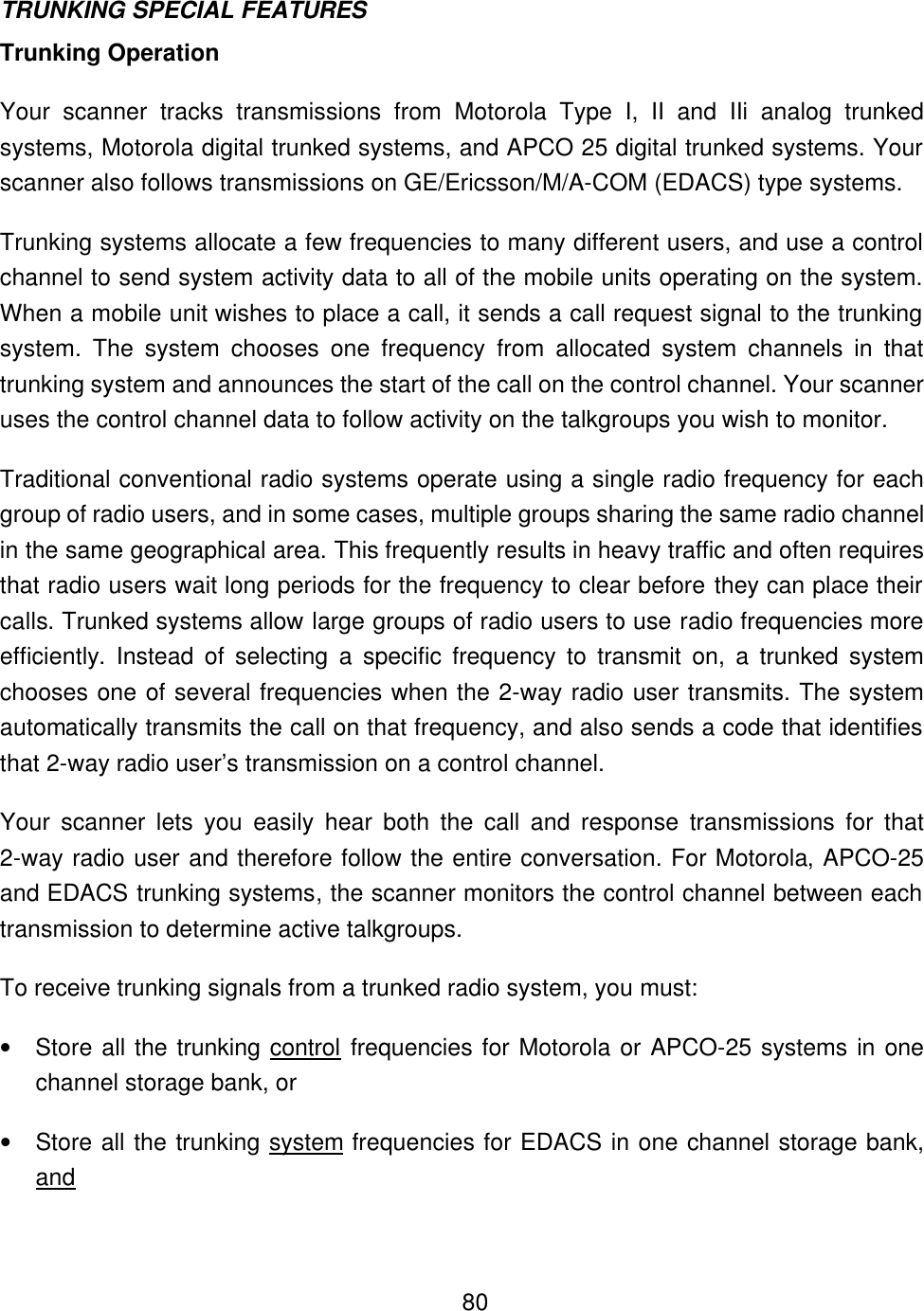    80TRUNKING SPECIAL FEATURES Trunking Operation Your scanner tracks transmissions from Motorola Type I, II and IIi analog trunked systems, Motorola digital trunked systems, and APCO 25 digital trunked systems. Your scanner also follows transmissions on GE/Ericsson/M/A-COM (EDACS) type systems.   Trunking systems allocate a few frequencies to many different users, and use a control channel to send system activity data to all of the mobile units operating on the system. When a mobile unit wishes to place a call, it sends a call request signal to the trunking system. The system chooses one frequency from allocated system channels in that trunking system and announces the start of the call on the control channel. Your scanner uses the control channel data to follow activity on the talkgroups you wish to monitor. Traditional conventional radio systems operate using a single radio frequency for each group of radio users, and in some cases, multiple groups sharing the same radio channel in the same geographical area. This frequently results in heavy traffic and often requires that radio users wait long periods for the frequency to clear before they can place their calls. Trunked systems allow large groups of radio users to use radio frequencies more efficiently. Instead of selecting a specific frequency to transmit on, a trunked system chooses one of several frequencies when the 2-way radio user transmits. The system automatically transmits the call on that frequency, and also sends a code that identifies that 2-way radio user&rsquo;s transmission on a control channel. Your scanner lets you easily hear both the call and response transmissions for that 2-way radio user and therefore follow the entire conversation. For Motorola, APCO-25 and EDACS trunking systems, the scanner monitors the control channel between each transmission to determine active talkgroups. To receive trunking signals from a trunked radio system, you must: &bull; Store all the trunking control frequencies for Motorola or APCO-25 systems in one channel storage bank, or   &bull; Store all the trunking system frequencies for EDACS in one channel storage bank, and 