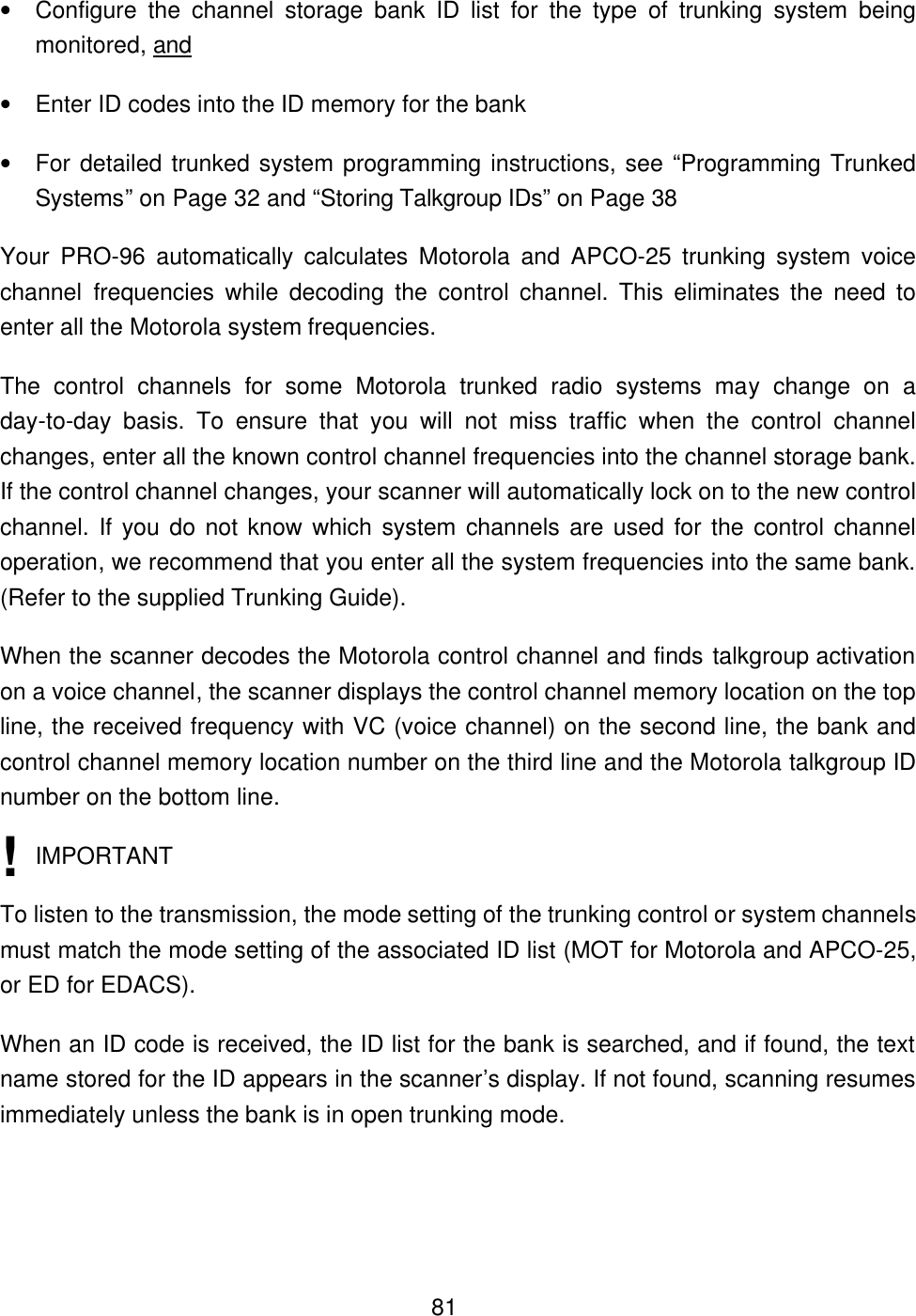  81&bull; Configure the channel storage bank ID list for the type of trunking system being monitored, and &bull; Enter ID codes into the ID memory for the bank   &bull; For detailed trunked system programming instructions, see &ldquo;Programming Trunked Systems&rdquo; on Page 32 and &ldquo;Storing Talkgroup IDs&rdquo; on Page 38 Your PRO-96 automatically calculates Motorola and APCO-25 trunking system voice channel frequencies while decoding the control channel. This eliminates the need to enter all the Motorola system frequencies. The control channels for some Motorola trunked radio systems may change on a day-to-day basis.  To ensure that you will not miss traffic when the control channel changes, enter all the known control channel frequencies into the channel storage bank. If the control channel changes, your scanner will automatically lock on to the new control channel. If you do not know which system channels are used for the control channel operation, we recommend that you enter all the system frequencies into the same bank. (Refer to the supplied Trunking Guide). When the scanner decodes the Motorola control channel and finds talkgroup activation on a voice channel, the scanner displays the control channel memory location on the top line, the received frequency with VC (voice channel) on the second line, the bank and control channel memory location number on the third line and the Motorola talkgroup ID number on the bottom line.  IMPORTANT To listen to the transmission, the mode setting of the trunking control or system channels must match the mode setting of the associated ID list (MOT for Motorola and APCO-25, or ED for EDACS). When an ID code is received, the ID list for the bank is searched, and if found, the text name stored for the ID appears in the scanner&rsquo;s display. If not found, scanning resumes immediately unless the bank is in open trunking mode.  ! 