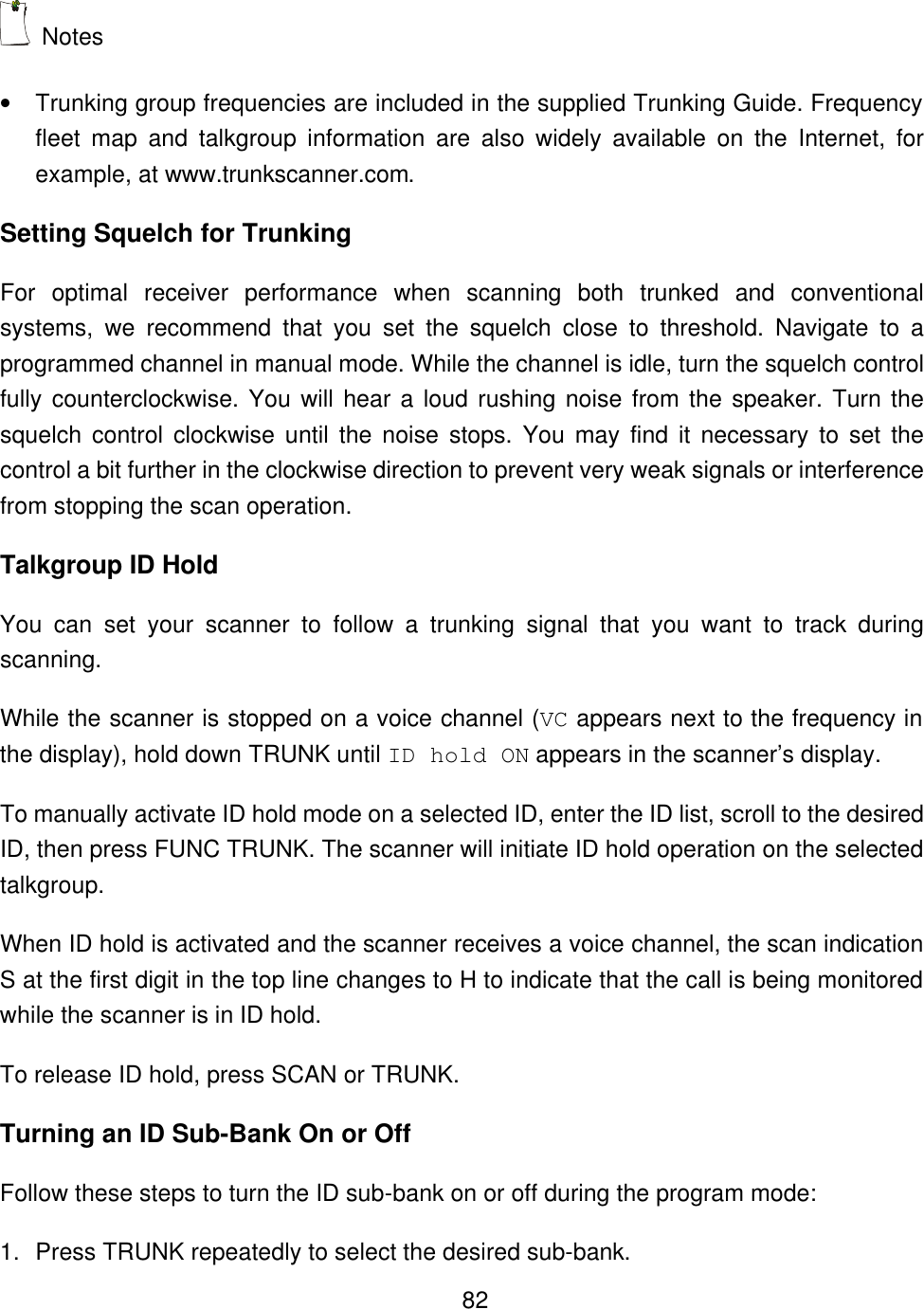    82 Notes &bull; Trunking group frequencies are included in the supplied Trunking Guide. Frequency fleet map and talkgroup information are also widely available on the Internet, for example, at www.trunkscanner.com. Setting Squelch for Trunking For optimal receiver performance when scanning both trunked and conventional systems, we recommend that you set the squelch close to threshold. Navigate to a programmed channel in manual mode. While the channel is idle, turn the squelch control fully counterclockwise. You will hear a loud rushing noise from the speaker. Turn the squelch control clockwise until the noise stops. You may find it necessary to set the control a bit further in the clockwise direction to prevent very weak signals or interference from stopping the scan operation. Talkgroup ID Hold You can set your scanner to follow a trunking signal that you want to track during scanning.   While the scanner is stopped on a voice channel (VC appears next to the frequency in the display), hold down TRUNK until ID hold ON appears in the scanner&rsquo;s display. To manually activate ID hold mode on a selected ID, enter the ID list, scroll to the desired ID, then press FUNC TRUNK. The scanner will initiate ID hold operation on the selected talkgroup. When ID hold is activated and the scanner receives a voice channel, the scan indication S at the first digit in the top line changes to H to indicate that the call is being monitored while the scanner is in ID hold. To release ID hold, press SCAN or TRUNK. Turning an ID Sub-Bank On or Off Follow these steps to turn the ID sub-bank on or off during the program mode: 1. Press TRUNK repeatedly to select the desired sub-bank. 