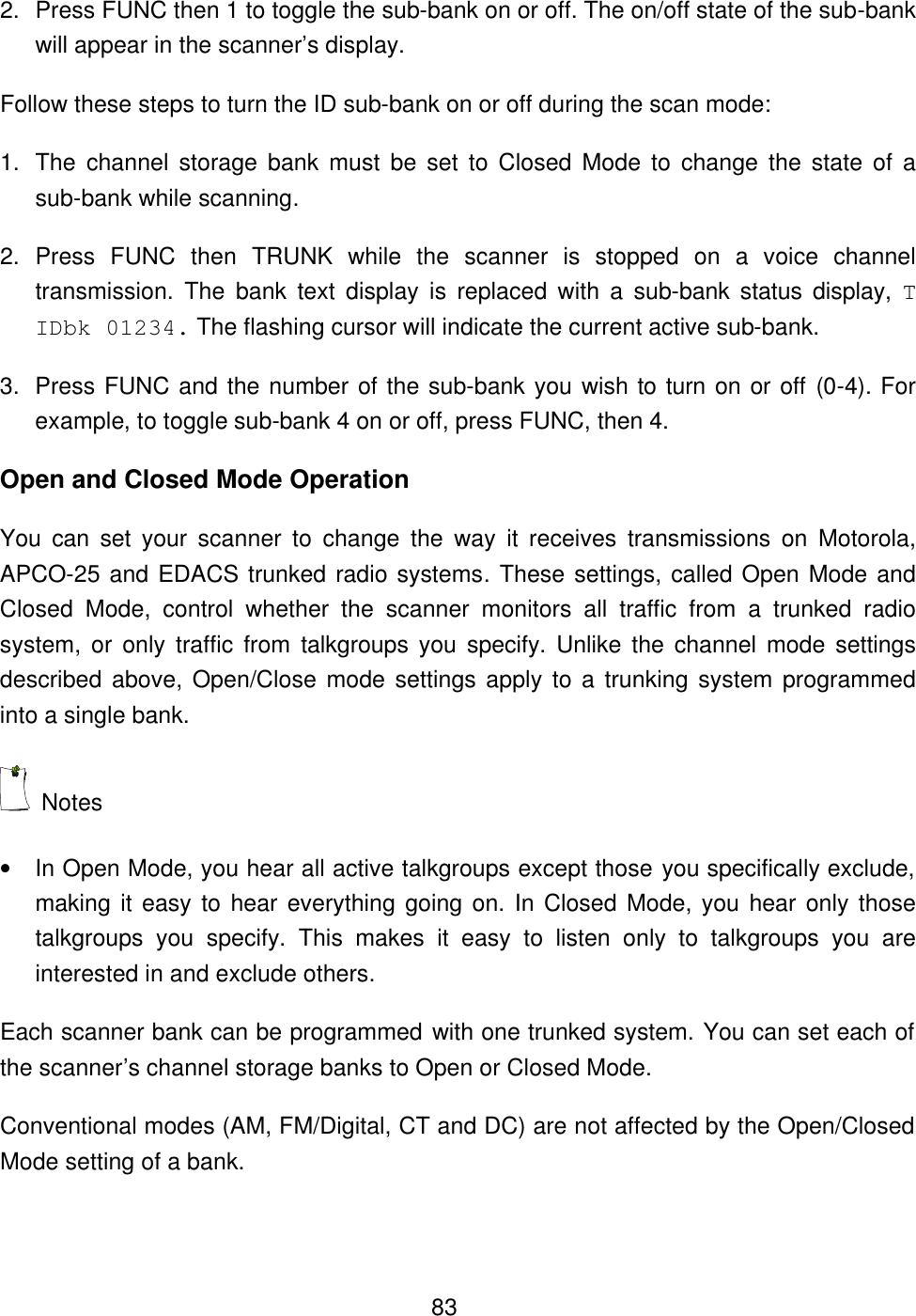 832. Press FUNC then 1 to toggle the sub-bank on or off. The on/off state of the sub-bank will appear in the scanner&rsquo;s display. Follow these steps to turn the ID sub-bank on or off during the scan mode: 1. The channel storage bank must be set to Closed Mode to change the state of a sub-bank while scanning. 2. Press FUNC then TRUNK while the scanner is stopped on a voice channel transmission. The bank text display is replaced with a sub-bank status display, T IDbk 01234. The flashing cursor will indicate the current active sub-bank. 3. Press FUNC and the number of the sub-bank you wish to turn on or off (0-4). For example, to toggle sub-bank 4 on or off, press FUNC, then 4. Open and Closed Mode Operation You can set your scanner to change the way it receives transmissions on Motorola, APCO-25 and EDACS trunked radio systems. These settings, called Open Mode and Closed Mode, control whether the scanner monitors all traffic from a trunked radio system, or only traffic from talkgroups you specify. Unlike the channel mode settings described above, Open/Close mode settings apply to a trunking system programmed into a single bank.  Notes &bull; In Open Mode, you hear all active talkgroups except those you specifically exclude, making it easy to hear everything going on. In Closed Mode, you hear only those talkgroups you specify. This makes it easy to listen only to talkgroups you are interested in and exclude others. Each scanner bank can be programmed with one trunked system. You can set each of the scanner&rsquo;s channel storage banks to Open or Closed Mode. Conventional modes (AM, FM/Digital, CT and DC) are not affected by the Open/Closed Mode setting of a bank.   