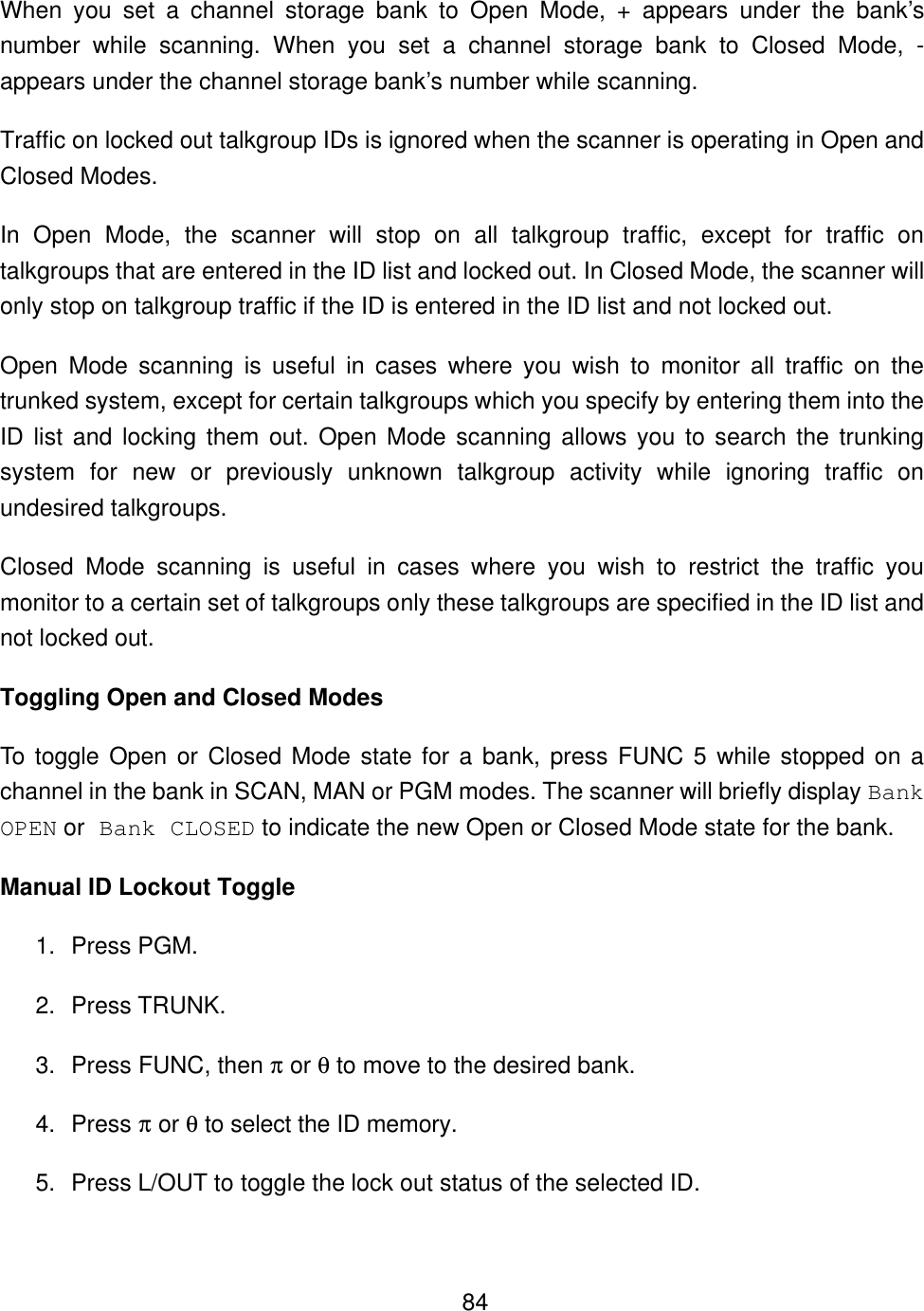    84When you set a channel storage bank to Open Mode, + appears under the bank&rsquo;s number while scanning. When you set a channel storage bank to Closed Mode, - appears under the channel storage bank&rsquo;s number while scanning. Traffic on locked out talkgroup IDs is ignored when the scanner is operating in Open and Closed Modes. In Open Mode, the scanner will stop on all talkgroup traffic, except for traffic on talkgroups that are entered in the ID list and locked out. In Closed Mode, the scanner will only stop on talkgroup traffic if the ID is entered in the ID list and not locked out. Open Mode scanning is useful in cases where you wish to monitor all traffic on the trunked system, except for certain talkgroups which you specify by entering them into the ID list and locking them out. Open Mode scanning allows you to search the trunking system for new or previously unknown talkgroup activity while ignoring traffic on undesired talkgroups. Closed Mode scanning is useful in cases where you wish to restrict the traffic you monitor to a certain set of talkgroups only these talkgroups are specified in the ID list and not locked out. Toggling Open and Closed Modes To toggle Open or Closed Mode state for a bank, press FUNC 5 while stopped on a channel in the bank in SCAN, MAN or PGM modes. The scanner will briefly display Bank OPEN or Bank CLOSED to indicate the new Open or Closed Mode state for the bank.   Manual ID Lockout Toggle 1. Press PGM. 2. Press TRUNK. 3. Press FUNC, then &pi; or &theta; to move to the desired bank. 4. Press &pi; or &theta; to select the ID memory. 5. Press L/OUT to toggle the lock out status of the selected ID. 