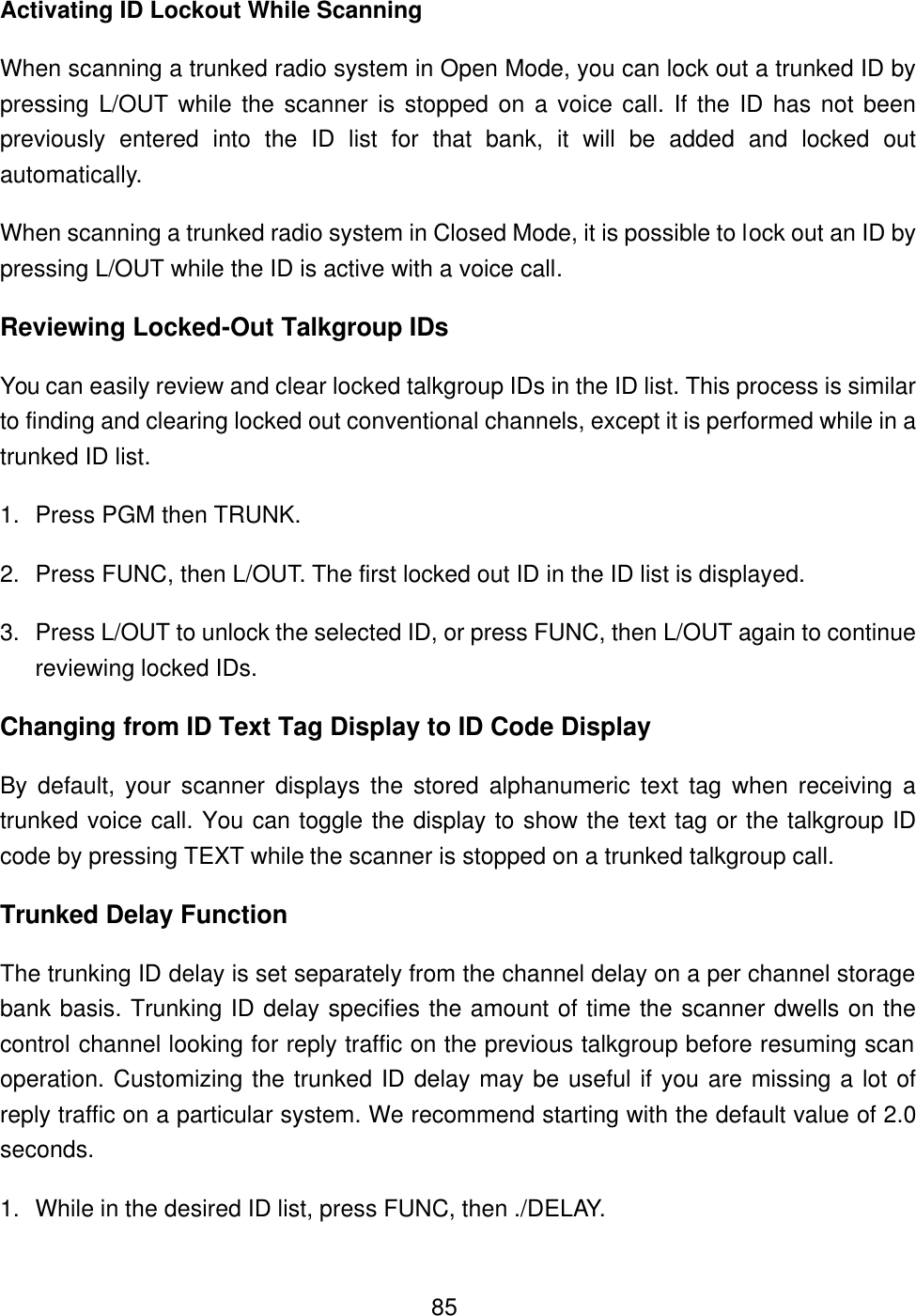  85Activating ID Lockout While Scanning When scanning a trunked radio system in Open Mode, you can lock out a trunked ID by pressing L/OUT while the scanner is stopped on a voice call. If the ID has not been previously entered into the ID list for that bank, it will be added and locked out automatically.   When scanning a trunked radio system in Closed Mode, it is possible to lock out an ID by pressing L/OUT while the ID is active with a voice call. Reviewing Locked-Out Talkgroup IDs You can easily review and clear locked talkgroup IDs in the ID list. This process is similar to finding and clearing locked out conventional channels, except it is performed while in a trunked ID list. 1. Press PGM then TRUNK. 2. Press FUNC, then L/OUT. The first locked out ID in the ID list is displayed.   3. Press L/OUT to unlock the selected ID, or press FUNC, then L/OUT again to continue reviewing locked IDs. Changing from ID Text Tag Display to ID Code Display By default, your scanner displays the stored alphanumeric text tag when receiving a trunked voice call. You can toggle the display to show the text tag or the talkgroup ID code by pressing TEXT while the scanner is stopped on a trunked talkgroup call. Trunked Delay Function The trunking ID delay is set separately from the channel delay on a per channel storage bank basis. Trunking ID delay specifies the amount of time the scanner dwells on the control channel looking for reply traffic on the previous talkgroup before resuming scan operation. Customizing the trunked ID delay may be useful if you are missing a lot of reply traffic on a particular system. We recommend starting with the default value of 2.0 seconds. 1. While in the desired ID list, press FUNC, then ./DELAY. 