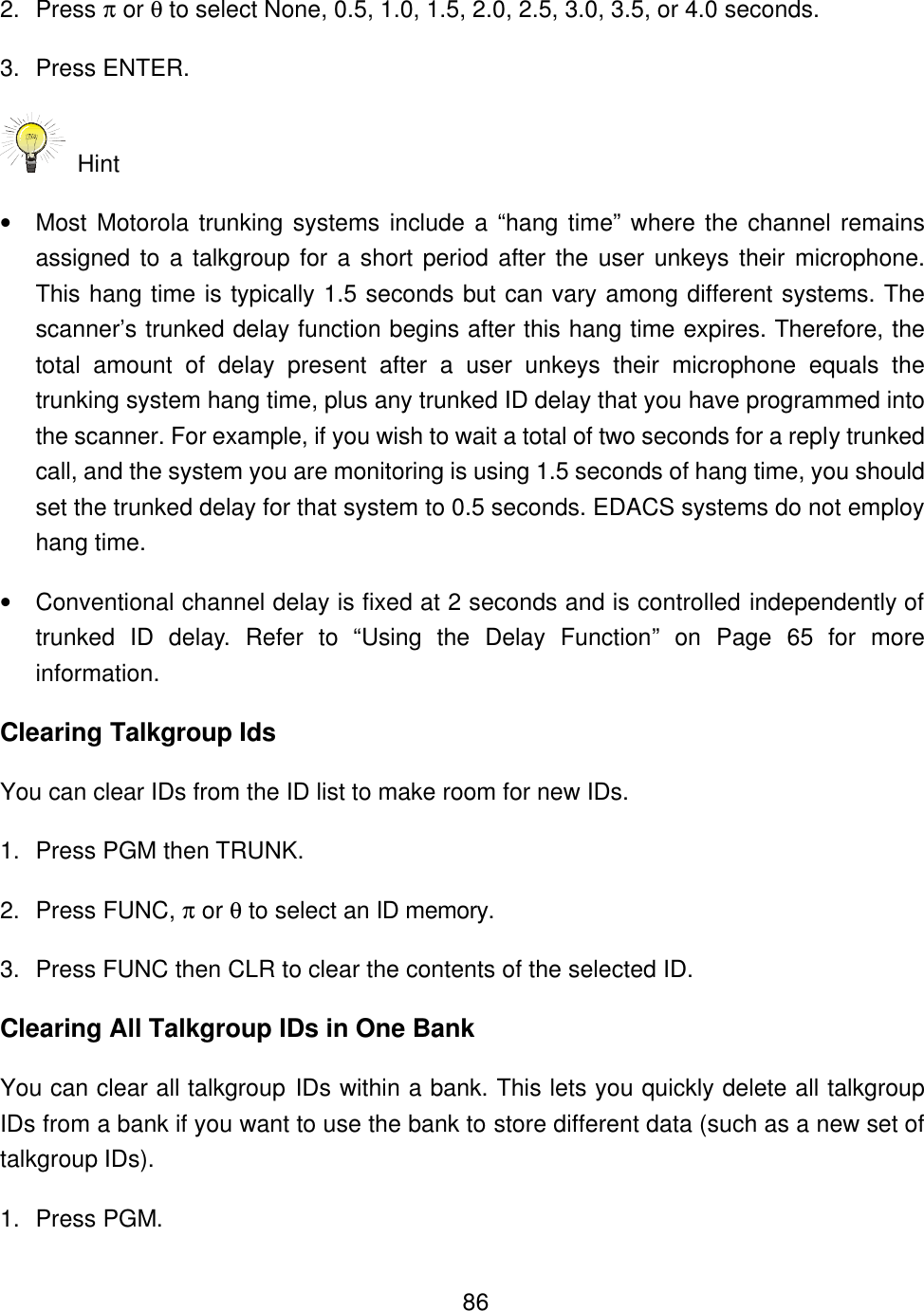    862. Press &pi; or &theta; to select None, 0.5, 1.0, 1.5, 2.0, 2.5, 3.0, 3.5, or 4.0 seconds. 3. Press ENTER.  Hint   &bull; Most Motorola trunking systems include a &ldquo;hang time&rdquo; where the channel remains assigned to a talkgroup for a short period after the user unkeys their microphone. This hang time is typically 1.5 seconds but can vary among different systems. The scanner&rsquo;s trunked delay function begins after this hang time expires. Therefore, the total amount of delay present after a user unkeys their microphone equals the trunking system hang time, plus any trunked ID delay that you have programmed into the scanner. For example, if you wish to wait a total of two seconds for a reply trunked call, and the system you are monitoring is using 1.5 seconds of hang time, you should set the trunked delay for that system to 0.5 seconds. EDACS systems do not employ hang time. &bull; Conventional channel delay is fixed at 2 seconds and is controlled independently of trunked ID delay. Refer to &ldquo;Using the Delay Function&rdquo; on Page 65 for more information. Clearing Talkgroup Ids You can clear IDs from the ID list to make room for new IDs.   1. Press PGM then TRUNK. 2. Press FUNC, &pi; or &theta; to select an ID memory. 3. Press FUNC then CLR to clear the contents of the selected ID. Clearing All Talkgroup IDs in One Bank You can clear all talkgroup IDs within a bank. This lets you quickly delete all talkgroup IDs from a bank if you want to use the bank to store different data (such as a new set of talkgroup IDs). 1. Press PGM. 