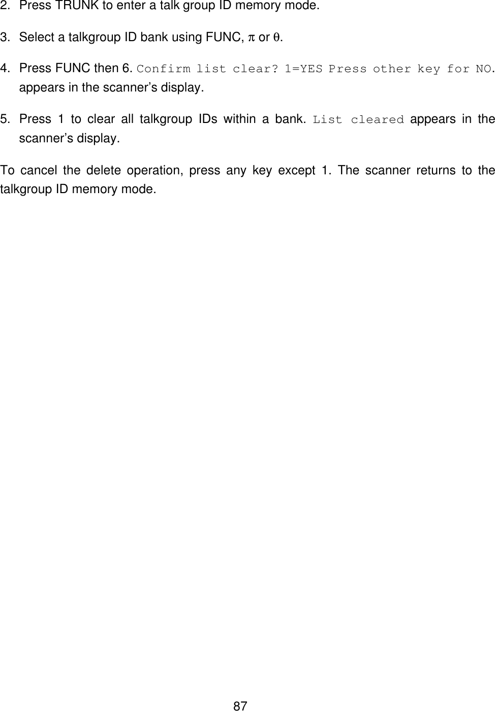  872. Press TRUNK to enter a talk group ID memory mode. 3. Select a talkgroup ID bank using FUNC, &pi; or &theta;. 4. Press FUNC then 6. Confirm list clear? 1=YES Press other key for NO. appears in the scanner&rsquo;s display. 5. Press  1  to clear all talkgroup IDs within a bank. List cleared appears in the scanner&rsquo;s display. To cancel the delete operation, press any key except 1. The scanner returns to the talkgroup ID memory mode. 