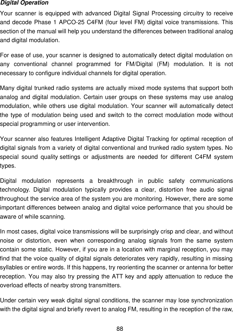    88Digital Operation Your scanner is equipped with advanced Digital Signal Processing circuitry to receive and decode Phase 1 APCO-25 C4FM (four level FM) digital voice transmissions. This section of the manual will help you understand the differences between traditional analog and digital modulation. For ease of use, your scanner is designed to automatically detect digital modulation on any conventional channel programmed for FM/Digital (FM) modulation. It is not necessary to configure individual channels for digital operation.   Many digital trunked radio systems are actually mixed mode systems that support both analog and digital modulation. Certain user groups on these systems may use analog modulation, while others use digital modulation. Your scanner will automatically detect the type of modulation being used and switch to the correct modulation mode without special programming or user intervention.   Your scanner also features Intelligent Adaptive Digital Tracking for optimal reception of digital signals from a variety of digital conventional and trunked radio system types. No special sound quality settings or adjustments are needed for different C4FM system types. Digital modulation represents a breakthrough in public safety communications technology. Digital modulation typically provides a clear, distortion free audio signal throughout the service area of the system you are monitoring. However, there are some important differences between analog and digital voice performance that you should be aware of while scanning. In most cases, digital voice transmissions will be surprisingly crisp and clear, and without noise or distortion, even when corresponding analog signals from the same system contain some static. However, if you are in a location with marginal reception, you may find that the voice quality of digital signals deteriorates very rapidly, resulting in missing syllables or entire words. If this happens, try reorienting the scanner or antenna for better reception. You may also try pressing the ATT key and apply attenuation to reduce the overload effects of nearby strong transmitters. Under certain very weak digital signal conditions, the scanner may lose synchronization with the digital signal and briefly revert to analog FM, resulting in the reception of the raw, 