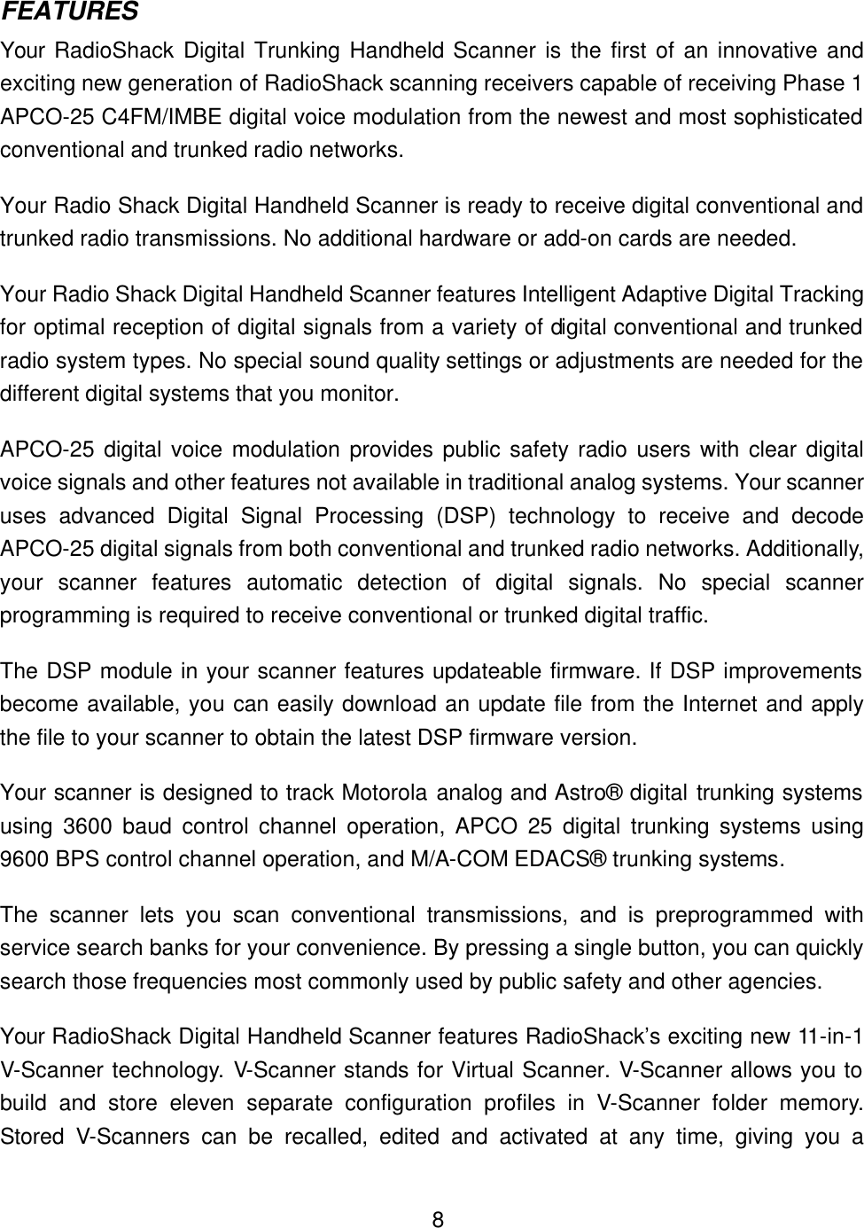    8FEATURES Your RadioShack  Digital Trunking Handheld Scanner is the first of an innovative and exciting new generation of RadioShack scanning receivers capable of receiving Phase 1 APCO-25 C4FM/IMBE digital voice modulation from the newest and most sophisticated conventional and trunked radio networks.   Your Radio Shack Digital Handheld Scanner is ready to receive digital conventional and trunked radio transmissions. No additional hardware or add-on cards are needed. Your Radio Shack Digital Handheld Scanner features Intelligent Adaptive Digital Tracking for optimal reception of digital signals from a variety of digital conventional and trunked radio system types. No special sound quality settings or adjustments are needed for the different digital systems that you monitor. APCO-25 digital voice modulation provides public safety radio users with clear digital voice signals and other features not available in traditional analog systems. Your scanner uses advanced Digital Signal Processing (DSP) technology to receive and decode APCO-25 digital signals from both conventional and trunked radio networks. Additionally, your scanner features automatic detection of digital signals. No special scanner programming is required to receive conventional or trunked digital traffic. The DSP module in your scanner features updateable firmware. If DSP improvements become available, you can easily download an update file from the Internet and apply the file to your scanner to obtain the latest DSP firmware version. Your scanner is designed to track Motorola analog and Astro&reg; digital trunking systems using 3600 baud control channel operation,  APCO 25 digital trunking systems using 9600 BPS control channel operation, and M/A-COM EDACS&reg; trunking systems. The scanner lets you scan conventional transmissions, and is preprogrammed with service search banks for your convenience. By pressing a single button, you can quickly search those frequencies most commonly used by public safety and other agencies. Your RadioShack Digital Handheld Scanner features RadioShack&rsquo;s exciting new 11-in-1 V-Scanner technology. V-Scanner stands for Virtual Scanner. V-Scanner allows you to build and store eleven separate configuration profiles in V-Scanner folder memory. Stored V-Scanners can be recalled, edited and activated at any time, giving you a 