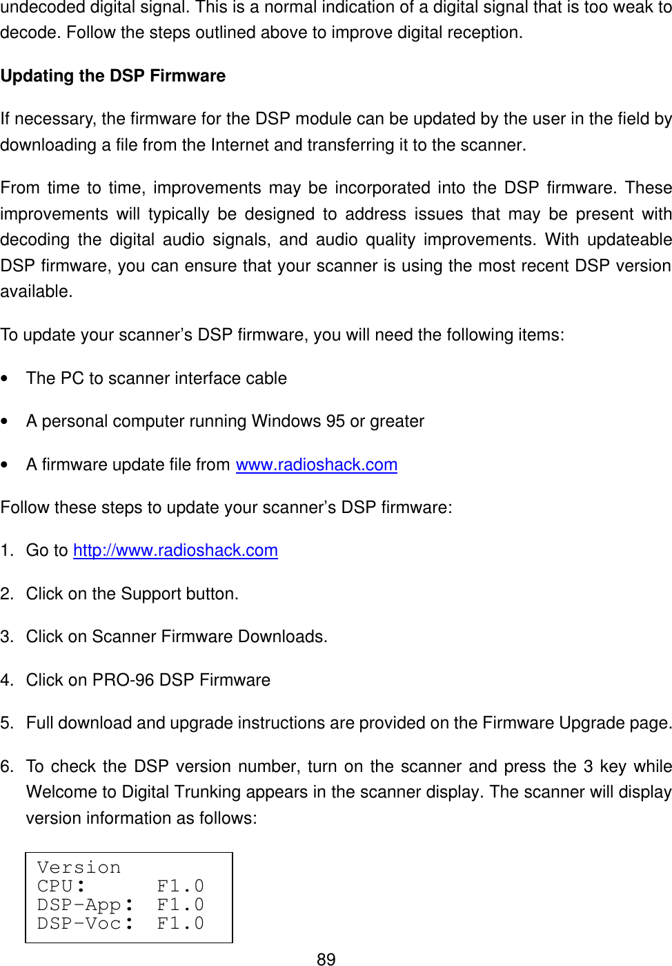  89undecoded digital signal. This is a normal indication of a digital signal that is too weak to decode. Follow the steps outlined above to improve digital reception. Updating the DSP Firmware If necessary, the firmware for the DSP module can be updated by the user in the field by downloading a file from the Internet and transferring it to the scanner.   From time to time, improvements may be incorporated into the DSP firmware. These improvements will typically be designed to address issues that may be present with decoding the digital audio signals, and audio quality improvements. With updateable DSP firmware, you can ensure that your scanner is using the most recent DSP version available.   To update your scanner&rsquo;s DSP firmware, you will need the following items: &bull; The PC to scanner interface cable &bull; A personal computer running Windows 95 or greater &bull; A firmware update file from www.radioshack.com   Follow these steps to update your scanner&rsquo;s DSP firmware: 1. Go to http://www.radioshack.com 2. Click on the Support button. 3. Click on Scanner Firmware Downloads. 4. Click on PRO-96 DSP Firmware 5. Full download and upgrade instructions are provided on the Firmware Upgrade page. 6. To check the DSP version number, turn on the scanner and press the 3 key while Welcome to Digital Trunking appears in the scanner display. The scanner will display version information as follows: Version CPU:    F1.0 DSP-App:  F1.0 DSP-Voc:  F1.0 