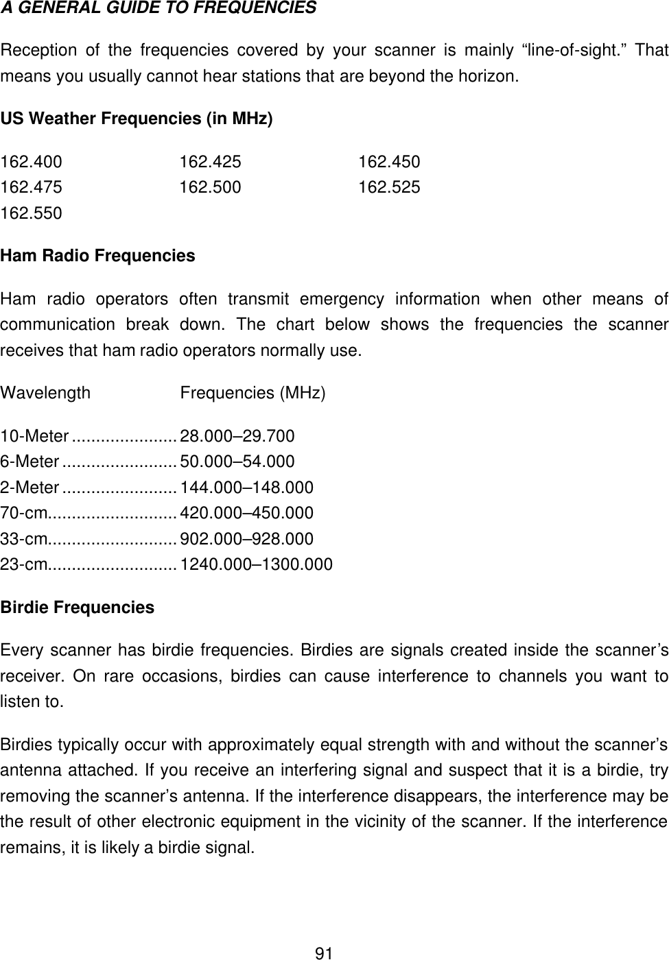  91A GENERAL GUIDE TO FREQUENCIES Reception of the frequencies covered by your scanner is mainly &ldquo;line-of-sight.&rdquo; That means you usually cannot hear stations that are beyond the horizon. US Weather Frequencies (in MHz) 162.400    162.425    162.450 162.475    162.500    162.525 162.550 Ham Radio Frequencies Ham radio operators often transmit emergency information when other means of communication break down. The chart below shows the frequencies the scanner receives that ham radio operators normally use. Wavelength Frequencies (MHz) 10-Meter ...................... 28.000&ndash;29.700 6-Meter ........................ 50.000&ndash;54.000 2-Meter ........................ 144.000&ndash;148.000 70-cm........................... 420.000&ndash;450.000 33-cm........................... 902.000&ndash;928.000 23-cm........................... 1240.000&ndash;1300.000 Birdie Frequencies Every scanner has birdie frequencies. Birdies are signals created inside the scanner&rsquo;s receiver.  On rare occasions, birdies can cause interference to channels you want to listen to.   Birdies typically occur with approximately equal strength with and without the scanner&rsquo;s antenna attached. If you receive an interfering signal and suspect that it is a birdie, try removing the scanner&rsquo;s antenna. If the interference disappears, the interference may be the result of other electronic equipment in the vicinity of the scanner. If the interference remains, it is likely a birdie signal. 