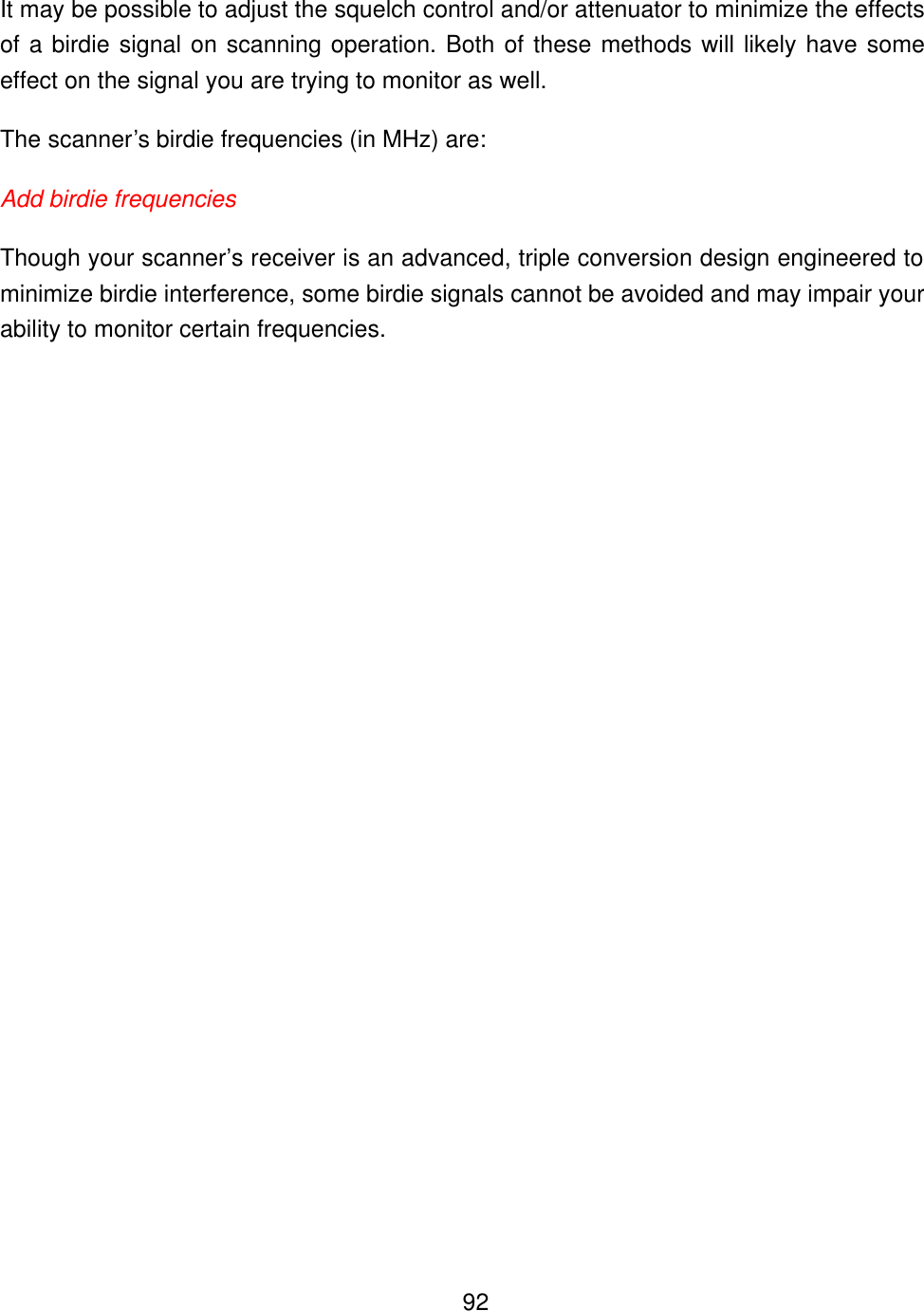    92It may be possible to adjust the squelch control and/or attenuator to minimize the effects of a birdie signal on scanning operation. Both of these methods will likely have some effect on the signal you are trying to monitor as well.   The scanner&rsquo;s birdie frequencies (in MHz) are: Add birdie frequencies Though your scanner&rsquo;s receiver is an advanced, triple conversion design engineered to minimize birdie interference, some birdie signals cannot be avoided and may impair your ability to monitor certain frequencies.   