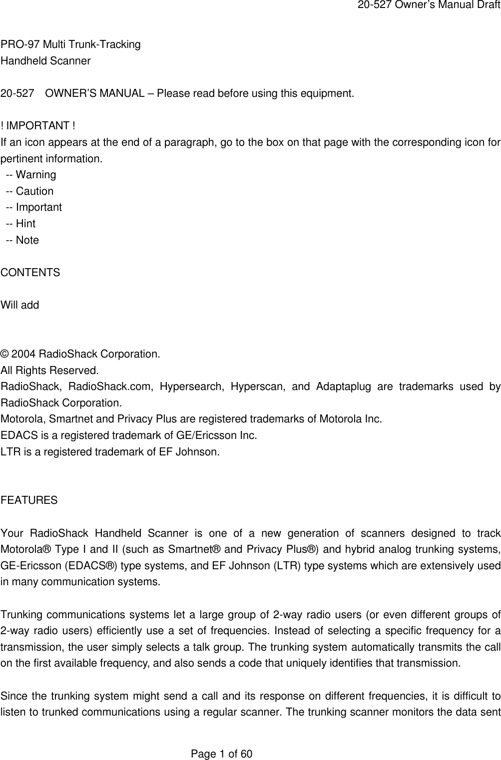     20-527 Owner&rsquo;s Manual Draft  Page 1 of 60 PRO-97 Multi Trunk-Tracking Handheld Scanner  20-527  OWNER&rsquo;S MANUAL &ndash; Please read before using this equipment.  ! IMPORTANT ! If an icon appears at the end of a paragraph, go to the box on that page with the corresponding icon for pertinent information.  -- Warning  -- Caution  -- Important  -- Hint  -- Note  CONTENTS  Will add   &copy; 2004 RadioShack Corporation. All Rights Reserved. RadioShack, RadioShack.com, Hypersearch, Hyperscan, and Adaptaplug are trademarks used by RadioShack Corporation. Motorola, Smartnet and Privacy Plus are registered trademarks of Motorola Inc. EDACS is a registered trademark of GE/Ericsson Inc. LTR is a registered trademark of EF Johnson.   FEATURES  Your RadioShack Handheld Scanner is one of a new generation of scanners designed to track Motorola&reg; Type I and II (such as Smartnet&reg; and Privacy Plus&reg;) and hybrid analog trunking systems, GE-Ericsson (EDACS&reg;) type systems, and EF Johnson (LTR) type systems which are extensively used in many communication systems.  Trunking communications systems let a large group of 2-way radio users (or even different groups of 2-way radio users) efficiently use a set of frequencies. Instead of selecting a specific frequency for a transmission, the user simply selects a talk group. The trunking system automatically transmits the call on the first available frequency, and also sends a code that uniquely identifies that transmission.  Since the trunking system might send a call and its response on different frequencies, it is difficult to listen to trunked communications using a regular scanner. The trunking scanner monitors the data sent 
