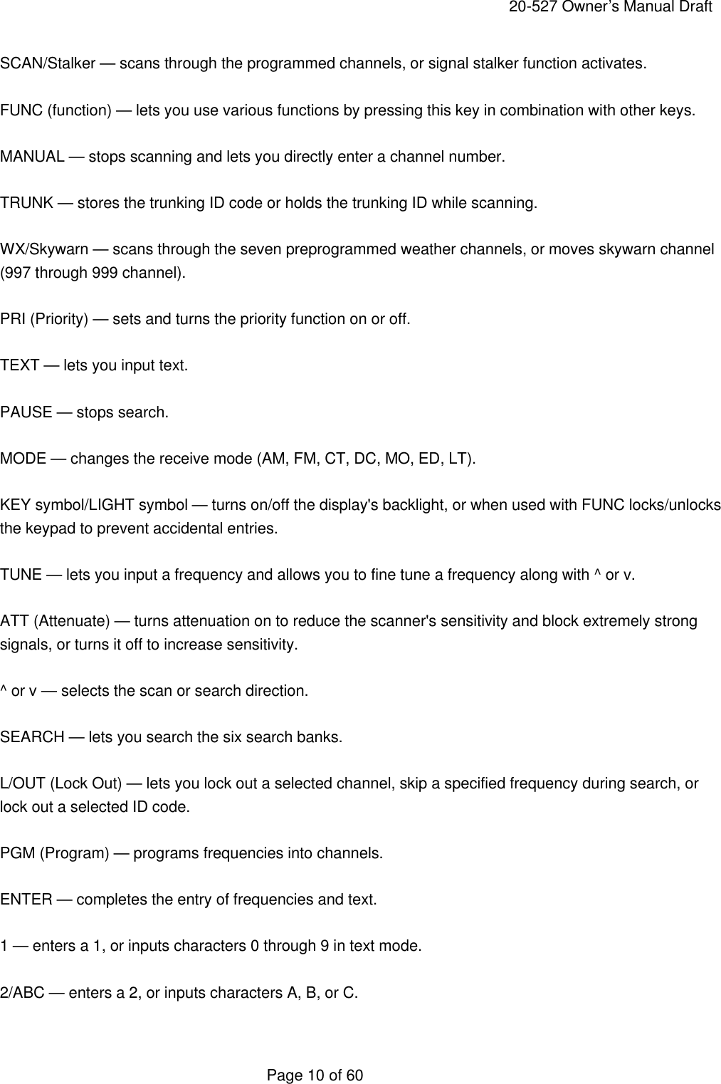     20-527 Owner&rsquo;s Manual Draft  Page 10 of 60 SCAN/Stalker &mdash; scans through the programmed channels, or signal stalker function activates.  FUNC (function) &mdash; lets you use various functions by pressing this key in combination with other keys.  MANUAL &mdash; stops scanning and lets you directly enter a channel number.  TRUNK &mdash; stores the trunking ID code or holds the trunking ID while scanning.  WX/Skywarn &mdash; scans through the seven preprogrammed weather channels, or moves skywarn channel (997 through 999 channel).  PRI (Priority) &mdash; sets and turns the priority function on or off.  TEXT &mdash; lets you input text.  PAUSE &mdash; stops search.  MODE &mdash; changes the receive mode (AM, FM, CT, DC, MO, ED, LT).  KEY symbol/LIGHT symbol &mdash; turns on/off the display's backlight, or when used with FUNC locks/unlocks the keypad to prevent accidental entries.  TUNE &mdash; lets you input a frequency and allows you to fine tune a frequency along with ^ or v.  ATT (Attenuate) &mdash; turns attenuation on to reduce the scanner's sensitivity and block extremely strong signals, or turns it off to increase sensitivity.  ^ or v &mdash; selects the scan or search direction.  SEARCH &mdash; lets you search the six search banks.  L/OUT (Lock Out) &mdash; lets you lock out a selected channel, skip a specified frequency during search, or lock out a selected ID code.  PGM (Program) &mdash; programs frequencies into channels.  ENTER &mdash; completes the entry of frequencies and text.  1 &mdash; enters a 1, or inputs characters 0 through 9 in text mode.  2/ABC &mdash; enters a 2, or inputs characters A, B, or C.  