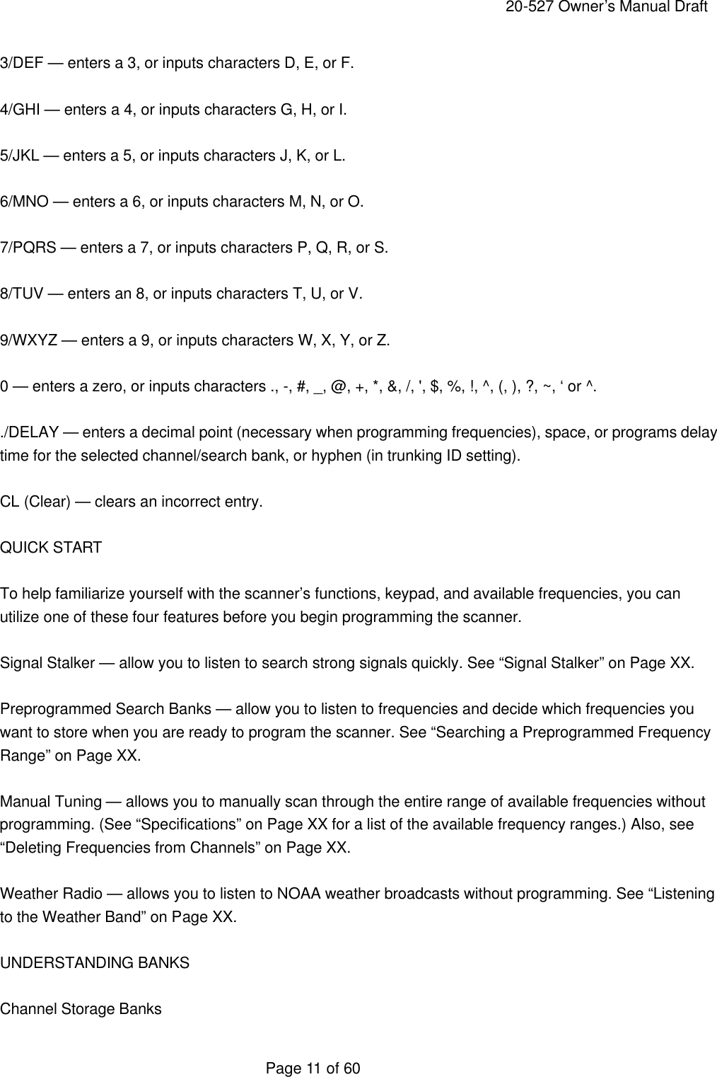    20-527 Owner&rsquo;s Manual Draft  Page 11 of 60 3/DEF &mdash; enters a 3, or inputs characters D, E, or F.  4/GHI &mdash; enters a 4, or inputs characters G, H, or I.  5/JKL &mdash; enters a 5, or inputs characters J, K, or L.  6/MNO &mdash; enters a 6, or inputs characters M, N, or O.  7/PQRS &mdash; enters a 7, or inputs characters P, Q, R, or S.  8/TUV &mdash; enters an 8, or inputs characters T, U, or V.  9/WXYZ &mdash; enters a 9, or inputs characters W, X, Y, or Z.  0 &mdash; enters a zero, or inputs characters ., -, #, _, @, +, *, &amp;, /, ', $, %, !, ^, (, ), ?, ~, &lsquo; or ^.  ./DELAY &mdash; enters a decimal point (necessary when programming frequencies), space, or programs delay time for the selected channel/search bank, or hyphen (in trunking ID setting).  CL (Clear) &mdash; clears an incorrect entry.  QUICK START  To help familiarize yourself with the scanner&rsquo;s functions, keypad, and available frequencies, you can utilize one of these four features before you begin programming the scanner.  Signal Stalker &mdash; allow you to listen to search strong signals quickly. See &ldquo;Signal Stalker&rdquo; on Page XX.  Preprogrammed Search Banks &mdash; allow you to listen to frequencies and decide which frequencies you want to store when you are ready to program the scanner. See &ldquo;Searching a Preprogrammed Frequency Range&rdquo; on Page XX.  Manual Tuning &mdash; allows you to manually scan through the entire range of available frequencies without programming. (See &ldquo;Specifications&rdquo; on Page XX for a list of the available frequency ranges.) Also, see &ldquo;Deleting Frequencies from Channels&rdquo; on Page XX.  Weather Radio &mdash; allows you to listen to NOAA weather broadcasts without programming. See &ldquo;Listening to the Weather Band&rdquo; on Page XX.  UNDERSTANDING BANKS  Channel Storage Banks 