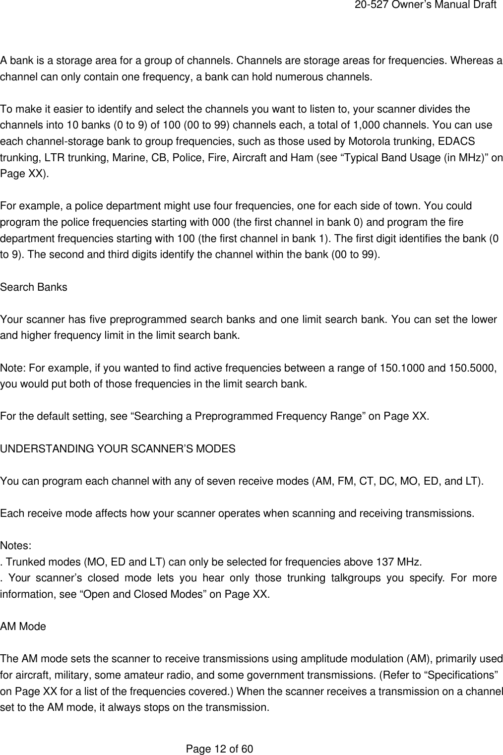     20-527 Owner&rsquo;s Manual Draft  Page 12 of 60  A bank is a storage area for a group of channels. Channels are storage areas for frequencies. Whereas a channel can only contain one frequency, a bank can hold numerous channels.  To make it easier to identify and select the channels you want to listen to, your scanner divides the channels into 10 banks (0 to 9) of 100 (00 to 99) channels each, a total of 1,000 channels. You can use each channel-storage bank to group frequencies, such as those used by Motorola trunking, EDACS trunking, LTR trunking, Marine, CB, Police, Fire, Aircraft and Ham (see &ldquo;Typical Band Usage (in MHz)&rdquo; on Page XX).  For example, a police department might use four frequencies, one for each side of town. You could program the police frequencies starting with 000 (the first channel in bank 0) and program the fire department frequencies starting with 100 (the first channel in bank 1). The first digit identifies the bank (0 to 9). The second and third digits identify the channel within the bank (00 to 99).  Search Banks  Your scanner has five preprogrammed search banks and one limit search bank. You can set the lower and higher frequency limit in the limit search bank.  Note: For example, if you wanted to find active frequencies between a range of 150.1000 and 150.5000, you would put both of those frequencies in the limit search bank.  For the default setting, see &ldquo;Searching a Preprogrammed Frequency Range&rdquo; on Page XX.  UNDERSTANDING YOUR SCANNER&rsquo;S MODES  You can program each channel with any of seven receive modes (AM, FM, CT, DC, MO, ED, and LT).  Each receive mode affects how your scanner operates when scanning and receiving transmissions.  Notes: . Trunked modes (MO, ED and LT) can only be selected for frequencies above 137 MHz. .  Your scanner&rsquo;s closed mode lets you hear only those trunking  talkgroups you specify. For more information, see &ldquo;Open and Closed Modes&rdquo; on Page XX.  AM Mode  The AM mode sets the scanner to receive transmissions using amplitude modulation (AM), primarily used for aircraft, military, some amateur radio, and some government transmissions. (Refer to &ldquo;Specifications&rdquo; on Page XX for a list of the frequencies covered.) When the scanner receives a transmission on a channel set to the AM mode, it always stops on the transmission. 