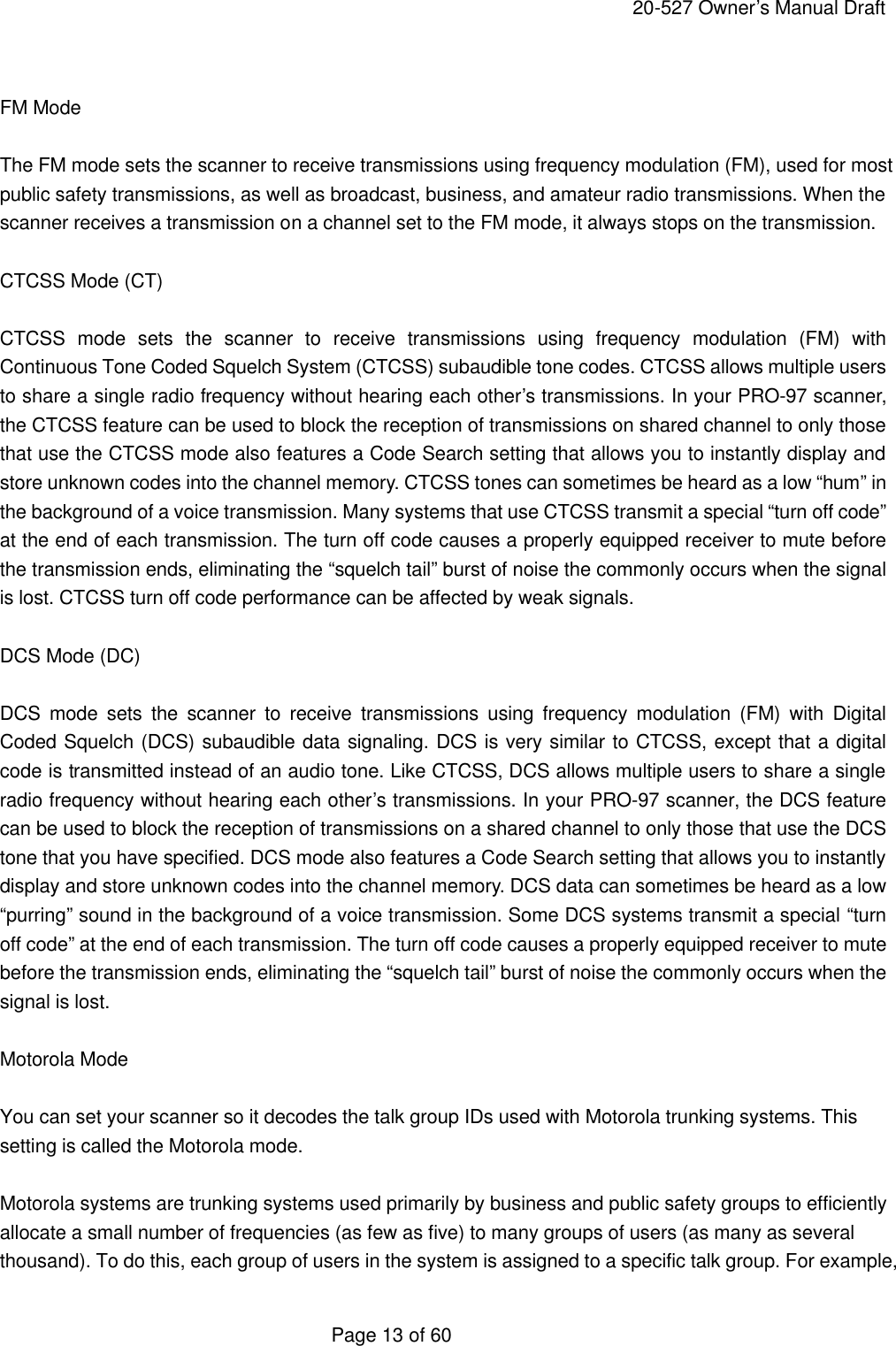     20-527 Owner&rsquo;s Manual Draft  Page 13 of 60  FM Mode  The FM mode sets the scanner to receive transmissions using frequency modulation (FM), used for most public safety transmissions, as well as broadcast, business, and amateur radio transmissions. When the scanner receives a transmission on a channel set to the FM mode, it always stops on the transmission.  CTCSS Mode (CT)  CTCSS mode sets the scanner to receive transmissions using frequency modulation (FM) with Continuous Tone Coded Squelch System (CTCSS) subaudible tone codes. CTCSS allows multiple users to share a single radio frequency without hearing each other&rsquo;s transmissions. In your PRO-97 scanner, the CTCSS feature can be used to block the reception of transmissions on shared channel to only those that use the CTCSS mode also features a Code Search setting that allows you to instantly display and store unknown codes into the channel memory. CTCSS tones can sometimes be heard as a low &ldquo;hum&rdquo; in the background of a voice transmission. Many systems that use CTCSS transmit a special &ldquo;turn off code&rdquo; at the end of each transmission. The turn off code causes a properly equipped receiver to mute before the transmission ends, eliminating the &ldquo;squelch tail&rdquo; burst of noise the commonly occurs when the signal is lost. CTCSS turn off code performance can be affected by weak signals.  DCS Mode (DC)  DCS mode sets the scanner to receive transmissions using frequency modulation (FM) with Digital Coded Squelch (DCS) subaudible data signaling. DCS is very similar to CTCSS, except that a digital code is transmitted instead of an audio tone. Like CTCSS, DCS allows multiple users to share a single radio frequency without hearing each other&rsquo;s transmissions. In your PRO-97 scanner, the DCS feature can be used to block the reception of transmissions on a shared channel to only those that use the DCS tone that you have specified. DCS mode also features a Code Search setting that allows you to instantly display and store unknown codes into the channel memory. DCS data can sometimes be heard as a low &ldquo;purring&rdquo; sound in the background of a voice transmission. Some DCS systems transmit a special &ldquo;turn off code&rdquo; at the end of each transmission. The turn off code causes a properly equipped receiver to mute before the transmission ends, eliminating the &ldquo;squelch tail&rdquo; burst of noise the commonly occurs when the signal is lost.  Motorola Mode  You can set your scanner so it decodes the talk group IDs used with Motorola trunking systems. This setting is called the Motorola mode.  Motorola systems are trunking systems used primarily by business and public safety groups to efficiently allocate a small number of frequencies (as few as five) to many groups of users (as many as several thousand). To do this, each group of users in the system is assigned to a specific talk group. For example, 