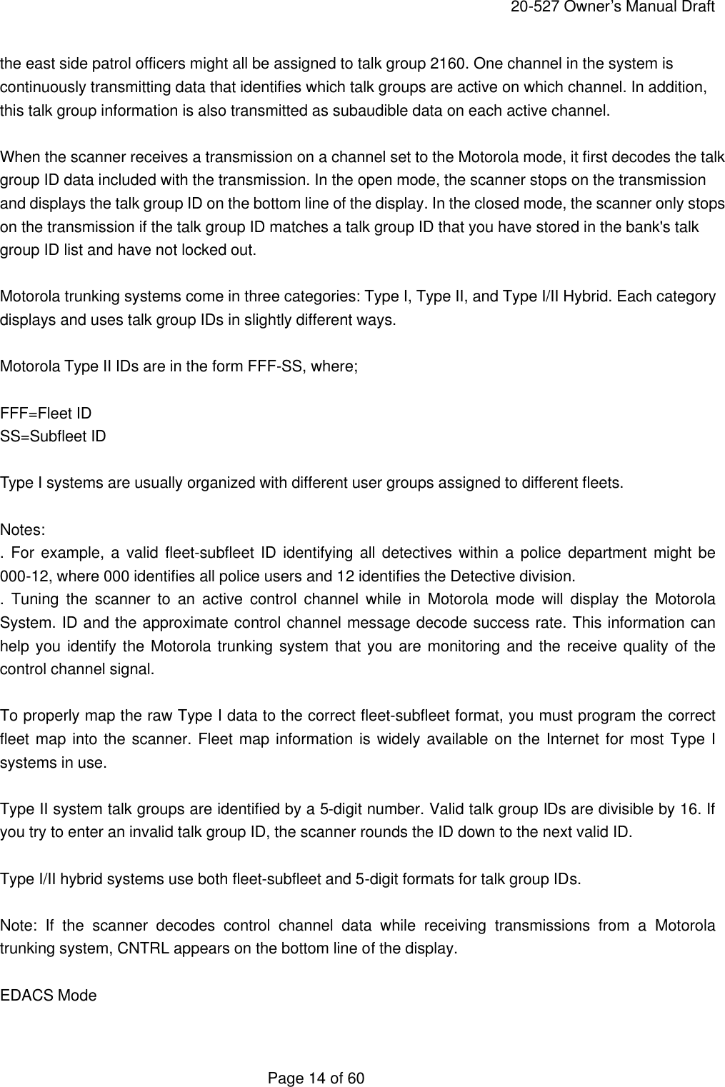     20-527 Owner&rsquo;s Manual Draft  Page 14 of 60 the east side patrol officers might all be assigned to talk group 2160. One channel in the system is continuously transmitting data that identifies which talk groups are active on which channel. In addition, this talk group information is also transmitted as subaudible data on each active channel.  When the scanner receives a transmission on a channel set to the Motorola mode, it first decodes the talk group ID data included with the transmission. In the open mode, the scanner stops on the transmission and displays the talk group ID on the bottom line of the display. In the closed mode, the scanner only stops on the transmission if the talk group ID matches a talk group ID that you have stored in the bank's talk group ID list and have not locked out.  Motorola trunking systems come in three categories: Type I, Type II, and Type I/II Hybrid. Each category displays and uses talk group IDs in slightly different ways.  Motorola Type II IDs are in the form FFF-SS, where;  FFF=Fleet ID SS=Subfleet ID  Type I systems are usually organized with different user groups assigned to different fleets.  Notes: .  For example, a valid fleet-subfleet ID identifying all detectives within a police department might be 000-12, where 000 identifies all police users and 12 identifies the Detective division. . Tuning the scanner to an active control channel while in Motorola mode will display the Motorola System. ID and the approximate control channel message decode success rate. This information can help you identify the Motorola trunking system that you are monitoring and the receive quality of the control channel signal.  To properly map the raw Type I data to the correct fleet-subfleet format, you must program the correct fleet map into the scanner. Fleet map information is widely available on the Internet for most Type I systems in use.  Type II system talk groups are identified by a 5-digit number. Valid talk group IDs are divisible by 16. If you try to enter an invalid talk group ID, the scanner rounds the ID down to the next valid ID.  Type I/II hybrid systems use both fleet-subfleet and 5-digit formats for talk group IDs.  Note: If the scanner decodes control channel data while receiving transmissions from a Motorola trunking system, CNTRL appears on the bottom line of the display.  EDACS Mode  
