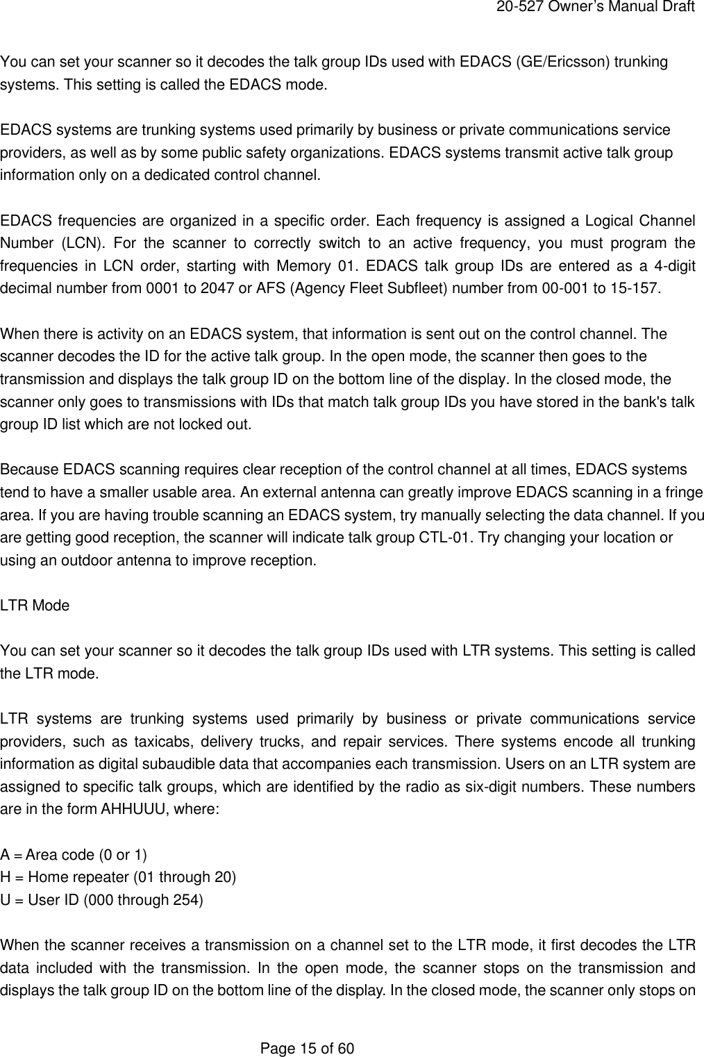     20-527 Owner&rsquo;s Manual Draft  Page 15 of 60 You can set your scanner so it decodes the talk group IDs used with EDACS (GE/Ericsson) trunking systems. This setting is called the EDACS mode.  EDACS systems are trunking systems used primarily by business or private communications service providers, as well as by some public safety organizations. EDACS systems transmit active talk group information only on a dedicated control channel.  EDACS frequencies are organized in a specific order. Each frequency is assigned a Logical Channel Number (LCN). For the scanner to correctly switch to an active frequency, you must program the frequencies in LCN order, starting with Memory 01. EDACS talk group IDs are entered as a 4-digit decimal number from 0001 to 2047 or AFS (Agency Fleet Subfleet) number from 00-001 to 15-157.  When there is activity on an EDACS system, that information is sent out on the control channel. The scanner decodes the ID for the active talk group. In the open mode, the scanner then goes to the transmission and displays the talk group ID on the bottom line of the display. In the closed mode, the scanner only goes to transmissions with IDs that match talk group IDs you have stored in the bank's talk group ID list which are not locked out.  Because EDACS scanning requires clear reception of the control channel at all times, EDACS systems tend to have a smaller usable area. An external antenna can greatly improve EDACS scanning in a fringe area. If you are having trouble scanning an EDACS system, try manually selecting the data channel. If you are getting good reception, the scanner will indicate talk group CTL-01. Try changing your location or using an outdoor antenna to improve reception.  LTR Mode  You can set your scanner so it decodes the talk group IDs used with LTR systems. This setting is called the LTR mode.  LTR systems are trunking systems used primarily by business or private communications service providers, such as taxicabs, delivery trucks, and repair services. There systems encode all trunking information as digital subaudible data that accompanies each transmission. Users on an LTR system are assigned to specific talk groups, which are identified by the radio as six-digit numbers. These numbers are in the form AHHUUU, where:  A = Area code (0 or 1) H = Home repeater (01 through 20) U = User ID (000 through 254)  When the scanner receives a transmission on a channel set to the LTR mode, it first decodes the LTR data included with the transmission. In the open mode, the scanner stops on the transmission and displays the talk group ID on the bottom line of the display. In the closed mode, the scanner only stops on 