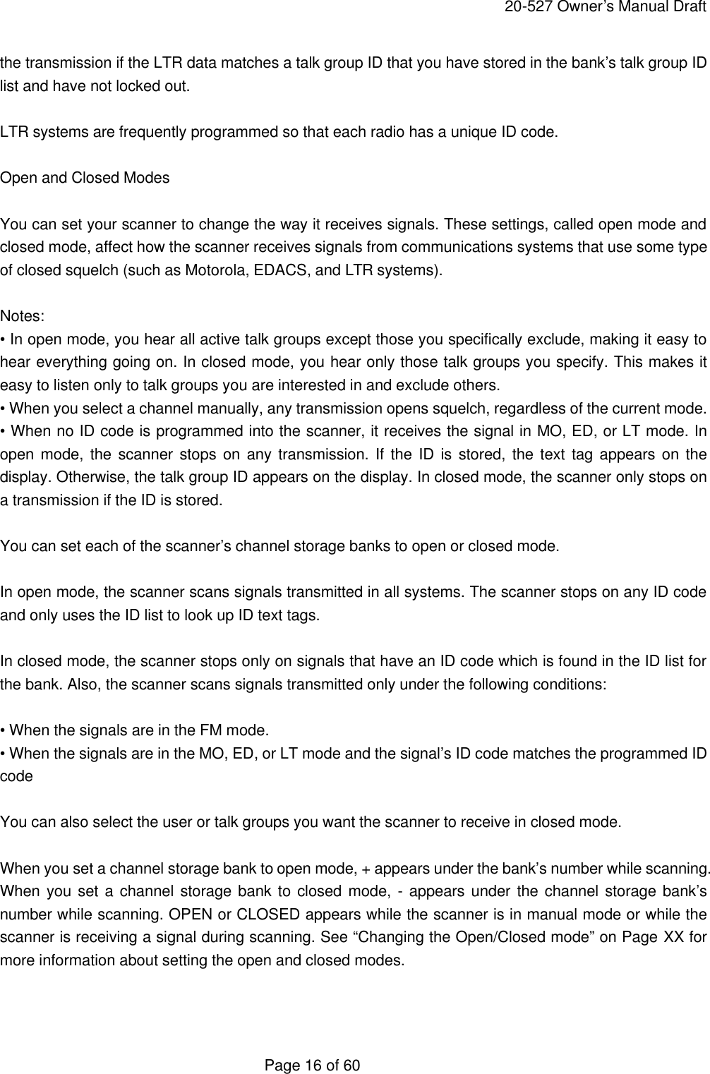     20-527 Owner&rsquo;s Manual Draft  Page 16 of 60 the transmission if the LTR data matches a talk group ID that you have stored in the bank&rsquo;s talk group ID list and have not locked out.  LTR systems are frequently programmed so that each radio has a unique ID code.  Open and Closed Modes  You can set your scanner to change the way it receives signals. These settings, called open mode and closed mode, affect how the scanner receives signals from communications systems that use some type of closed squelch (such as Motorola, EDACS, and LTR systems).  Notes: &bull; In open mode, you hear all active talk groups except those you specifically exclude, making it easy to hear everything going on. In closed mode, you hear only those talk groups you specify. This makes it easy to listen only to talk groups you are interested in and exclude others. &bull; When you select a channel manually, any transmission opens squelch, regardless of the current mode. &bull; When no ID code is programmed into the scanner, it receives the signal in MO, ED, or LT mode. In open mode, the scanner stops on any transmission. If the ID is stored, the text tag appears on the display. Otherwise, the talk group ID appears on the display. In closed mode, the scanner only stops on a transmission if the ID is stored.  You can set each of the scanner&rsquo;s channel storage banks to open or closed mode.  In open mode, the scanner scans signals transmitted in all systems. The scanner stops on any ID code and only uses the ID list to look up ID text tags.  In closed mode, the scanner stops only on signals that have an ID code which is found in the ID list for the bank. Also, the scanner scans signals transmitted only under the following conditions:  &bull; When the signals are in the FM mode. &bull; When the signals are in the MO, ED, or LT mode and the signal&rsquo;s ID code matches the programmed ID code  You can also select the user or talk groups you want the scanner to receive in closed mode.  When you set a channel storage bank to open mode, + appears under the bank&rsquo;s number while scanning. When you set a channel storage bank to closed mode, - appears under the channel storage bank&rsquo;s number while scanning. OPEN or CLOSED appears while the scanner is in manual mode or while the scanner is receiving a signal during scanning. See &ldquo;Changing the Open/Closed mode&rdquo; on Page XX for more information about setting the open and closed modes.   