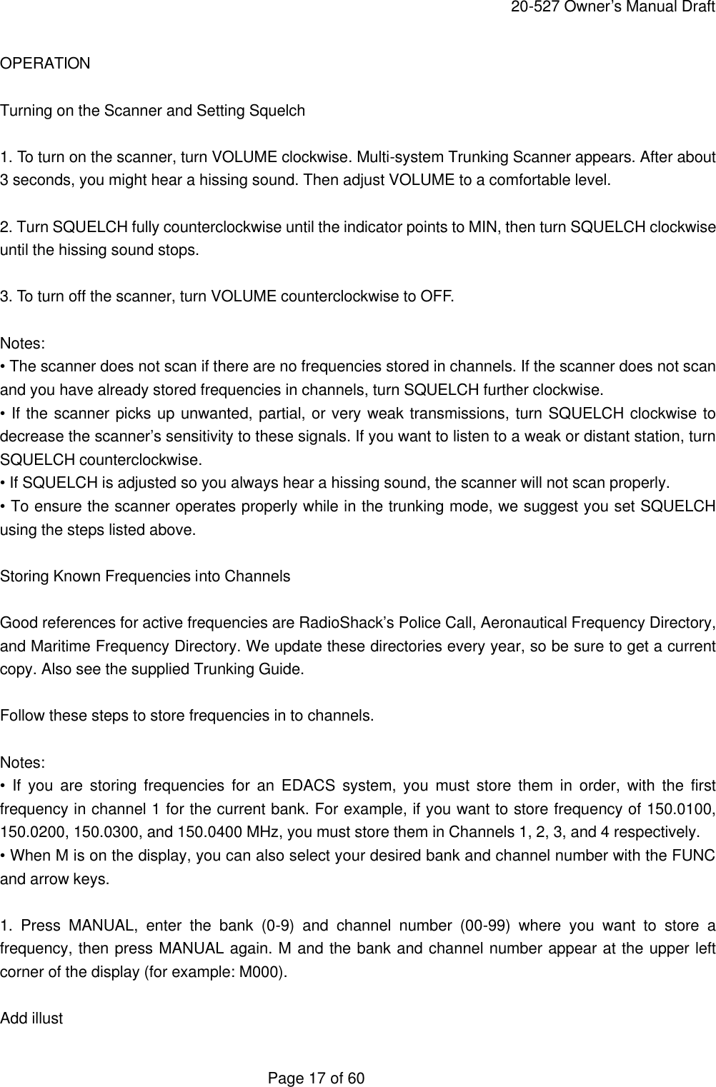     20-527 Owner&rsquo;s Manual Draft  Page 17 of 60 OPERATION  Turning on the Scanner and Setting Squelch  1. To turn on the scanner, turn VOLUME clockwise. Multi-system Trunking Scanner appears. After about 3 seconds, you might hear a hissing sound. Then adjust VOLUME to a comfortable level.  2. Turn SQUELCH fully counterclockwise until the indicator points to MIN, then turn SQUELCH clockwise until the hissing sound stops.  3. To turn off the scanner, turn VOLUME counterclockwise to OFF.  Notes: &bull; The scanner does not scan if there are no frequencies stored in channels. If the scanner does not scan and you have already stored frequencies in channels, turn SQUELCH further clockwise. &bull; If the scanner picks up unwanted, partial, or very weak transmissions, turn SQUELCH clockwise to decrease the scanner&rsquo;s sensitivity to these signals. If you want to listen to a weak or distant station, turn SQUELCH counterclockwise. &bull; If SQUELCH is adjusted so you always hear a hissing sound, the scanner will not scan properly. &bull; To ensure the scanner operates properly while in the trunking mode, we suggest you set SQUELCH using the steps listed above.  Storing Known Frequencies into Channels  Good references for active frequencies are RadioShack&rsquo;s Police Call, Aeronautical Frequency Directory, and Maritime Frequency Directory. We update these directories every year, so be sure to get a current copy. Also see the supplied Trunking Guide.  Follow these steps to store frequencies in to channels.  Notes: &bull; If you are storing frequencies for an EDACS system, you must store them in order, with the first frequency in channel 1 for the current bank. For example, if you want to store frequency of 150.0100, 150.0200, 150.0300, and 150.0400 MHz, you must store them in Channels 1, 2, 3, and 4 respectively. &bull; When M is on the display, you can also select your desired bank and channel number with the FUNC and arrow keys.  1. Press MANUAL, enter the bank (0-9) and channel number (00-99) where you want to store a frequency, then press MANUAL again. M and the bank and channel number appear at the upper left corner of the display (for example: M000).  Add illust 