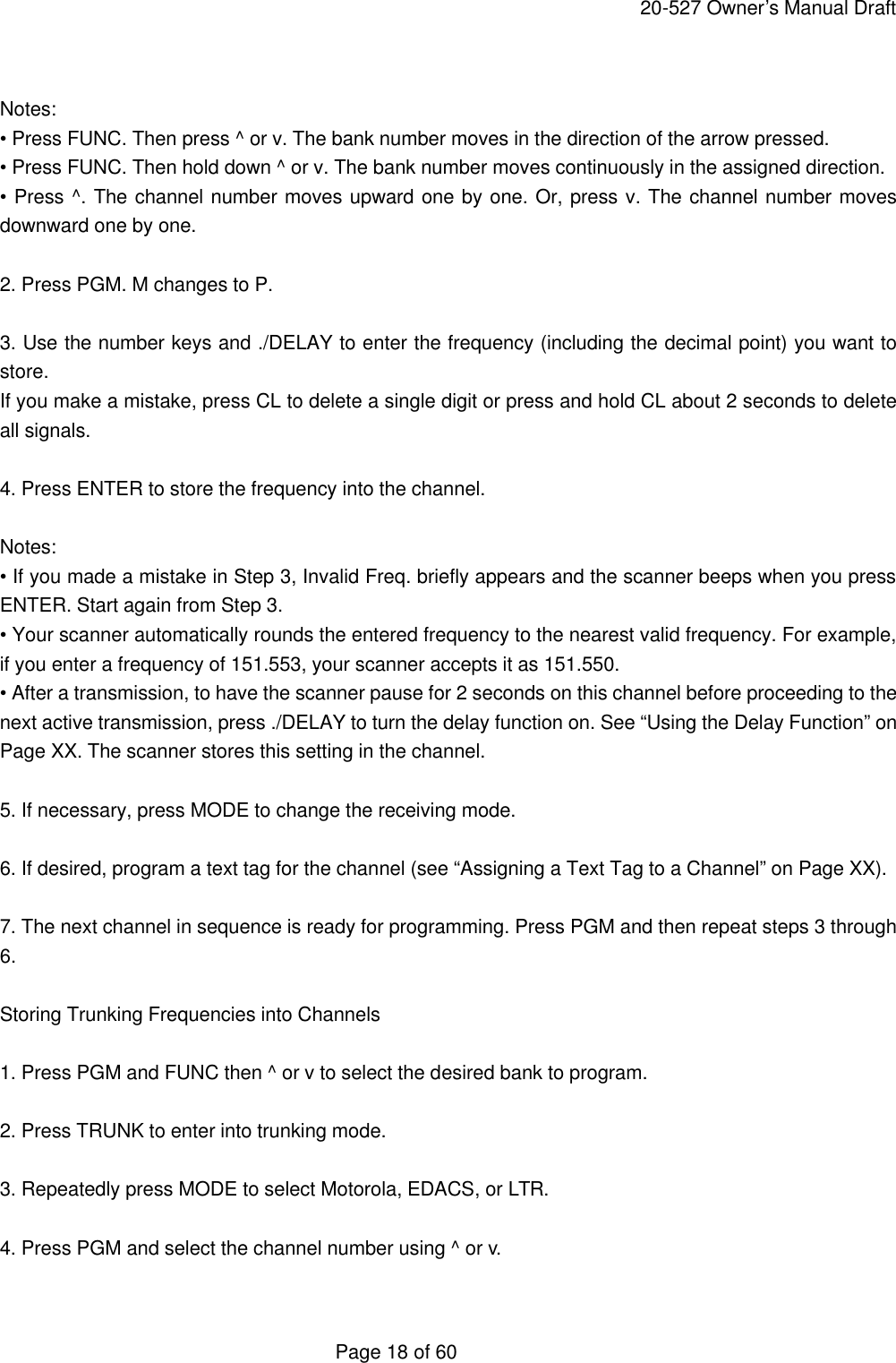     20-527 Owner&rsquo;s Manual Draft  Page 18 of 60  Notes: &bull; Press FUNC. Then press ^ or v. The bank number moves in the direction of the arrow pressed. &bull; Press FUNC. Then hold down ^ or v. The bank number moves continuously in the assigned direction. &bull; Press ^. The channel number moves upward one by one. Or, press v. The channel number moves downward one by one.  2. Press PGM. M changes to P.  3. Use the number keys and ./DELAY to enter the frequency (including the decimal point) you want to store. If you make a mistake, press CL to delete a single digit or press and hold CL about 2 seconds to delete all signals.  4. Press ENTER to store the frequency into the channel.  Notes: &bull; If you made a mistake in Step 3, Invalid Freq. briefly appears and the scanner beeps when you press ENTER. Start again from Step 3. &bull; Your scanner automatically rounds the entered frequency to the nearest valid frequency. For example, if you enter a frequency of 151.553, your scanner accepts it as 151.550. &bull; After a transmission, to have the scanner pause for 2 seconds on this channel before proceeding to the next active transmission, press ./DELAY to turn the delay function on. See &ldquo;Using the Delay Function&rdquo; on Page XX. The scanner stores this setting in the channel.  5. If necessary, press MODE to change the receiving mode.  6. If desired, program a text tag for the channel (see &ldquo;Assigning a Text Tag to a Channel&rdquo; on Page XX).  7. The next channel in sequence is ready for programming. Press PGM and then repeat steps 3 through 6.  Storing Trunking Frequencies into Channels  1. Press PGM and FUNC then ^ or v to select the desired bank to program.  2. Press TRUNK to enter into trunking mode.  3. Repeatedly press MODE to select Motorola, EDACS, or LTR.  4. Press PGM and select the channel number using ^ or v.  