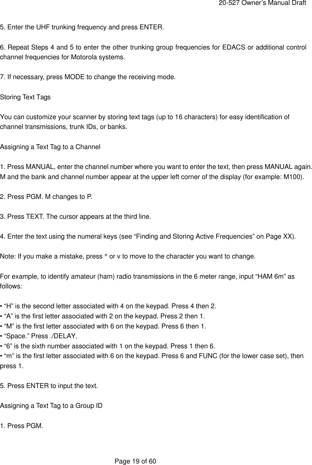     20-527 Owner&rsquo;s Manual Draft  Page 19 of 60 5. Enter the UHF trunking frequency and press ENTER.  6. Repeat Steps 4 and 5 to enter the other trunking group frequencies for EDACS or additional control channel frequencies for Motorola systems.  7. If necessary, press MODE to change the receiving mode.  Storing Text Tags  You can customize your scanner by storing text tags (up to 16 characters) for easy identification of channel transmissions, trunk IDs, or banks.  Assigning a Text Tag to a Channel  1. Press MANUAL, enter the channel number where you want to enter the text, then press MANUAL again. M and the bank and channel number appear at the upper left corner of the display (for example: M100).  2. Press PGM. M changes to P.  3. Press TEXT. The cursor appears at the third line.  4. Enter the text using the numeral keys (see &ldquo;Finding and Storing Active Frequencies&rdquo; on Page XX).  Note: If you make a mistake, press ^ or v to move to the character you want to change.  For example, to identify amateur (ham) radio transmissions in the 6 meter range, input &ldquo;HAM 6m&rdquo; as follows:  &bull; &ldquo;H&rdquo; is the second letter associated with 4 on the keypad. Press 4 then 2. &bull; &ldquo;A&rdquo; is the first letter associated with 2 on the keypad. Press 2 then 1. &bull; &ldquo;M&rdquo; is the first letter associated with 6 on the keypad. Press 6 then 1. &bull; &ldquo;Space.&rdquo; Press ./DELAY. &bull; &ldquo;6&rdquo; is the sixth number associated with 1 on the keypad. Press 1 then 6. &bull; &ldquo;m&rdquo; is the first letter associated with 6 on the keypad. Press 6 and FUNC (for the lower case set), then press 1.  5. Press ENTER to input the text.  Assigning a Text Tag to a Group ID  1. Press PGM.  