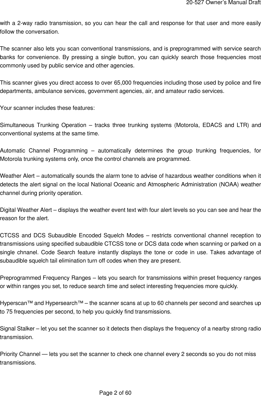     20-527 Owner&rsquo;s Manual Draft  Page 2 of 60 with a 2-way radio transmission, so you can hear the call and response for that user and more easily follow the conversation.  The scanner also lets you scan conventional transmissions, and is preprogrammed with service search banks for convenience. By pressing a single button, you can quickly search those frequencies most commonly used by public service and other agencies.  This scanner gives you direct access to over 65,000 frequencies including those used by police and fire departments, ambulance services, government agencies, air, and amateur radio services.  Your scanner includes these features:  Simultaneous Trunking Operation &ndash; tracks three trunking systems (Motorola, EDACS and LTR) and conventional systems at the same time.  Automatic Channel Programming &ndash; automatically determines the group trunking frequencies, for Motorola trunking systems only, once the control channels are programmed.  Weather Alert &ndash; automatically sounds the alarm tone to advise of hazardous weather conditions when it detects the alert signal on the local National Oceanic and Atmospheric Administration (NOAA) weather channel during priority operation.  Digital Weather Alert &ndash; displays the weather event text with four alert levels so you can see and hear the reason for the alert.  CTCSS and DCS Subaudible Encoded Squelch Modes &ndash; restricts conventional channel reception to transmissions using specified subaudible CTCSS tone or DCS data code when scanning or parked on a single chnanel. Code Search feature instantly displays the tone or code in use. Takes advantage of subaudible squelch tail elimination turn off codes when they are present.  Preprogrammed Frequency Ranges &ndash; lets you search for transmissions within preset frequency ranges or within ranges you set, to reduce search time and select interesting frequencies more quickly.  Hyperscan&trade; and Hypersearch&trade; &ndash; the scanner scans at up to 60 channels per second and searches up to 75 frequencies per second, to help you quickly find transmissions.  Signal Stalker &ndash; let you set the scanner so it detects then displays the frequency of a nearby strong radio transmission.  Priority Channel &mdash; lets you set the scanner to check one channel every 2 seconds so you do not miss transmissions.  